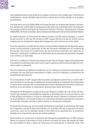| 286 |                                                                                  Capítulo 2
                                                                            EXPERIENCIAS PÚBLICAS




Esta realidad generó la demanda de los padres de alumnos del Colegio para implicarse en
el bilingüismo, siendo también este el camino natural de un centro situado en la excelen-
cia educativa.

Por todo ello en el curso 2005-2006, el Consejo Escolar, con el apoyo del claustro y las fami-
lias, aprobó por unanimidad la participación del centro en el procedimiento de selección
de colegios públicos bilingües de Educación Infantil y Primaria, regulado por la Orden
5959/2005, de 14 de noviembre, de la Consejería de Educación de la Comunidad de Madrid.

En aquel entonces, la Comunidad de Madrid contaba con 80 centros bilingües, y se pre-
tendía alcanzar la cifra de 110, siendo el CEIP Joaquín Blume uno de los treinta nuevos
colegios que se incorporaron aquel año al programa, que comenzó en el año 2004.

Entre los requisitos a cumplir por los centros se encontraba la realización de diferentes actua-
ciones como participar y desarrollar el Plan de Formación diseñado por la Consejería de
Educación, que incluía el cumplimiento de una formación específica por parte de los
maestros; o participar y colaborar en el desarrollo de los procesos de evaluación dirigidos
a los centros y al alumnado.

Asimismo, la selección requeriría la evaluación del nivel en lengua inglesa del profesorado
o la experiencia educativa del centro, por lo que la superación del proceso de selección ven-
dría a avalar su categoría.

Esta circunstancia se planteó coincidiendo con un cambio en la Dirección del Centro, que
contando con una Directora especialista en inglés, asumió el liderazgo y compromiso de
implantación del proyecto.

En la actualidad, el CEIP Joaquín Blume puede considerarse claramente un centro bilin-
güe, teniendo en cuenta que la adaptación de este proyecto se realiza de forma paulatina,
en razón de un curso por año, comenzando por Primero de Educación Primaria. Consecuen-
temente, en la actualidad, la implantación alcanza hasta Sexto de Primaria.

El Proyecto de Bilingüismo se basa en la la Ley Orgánica 2/2006, de 3 de marzo, de Edu-
cación, que establece la necesidad de capacitar al alumnado para la comunicación en una
o más lenguas extranjeras e incluye la necesidad de adquirir durante la educación prima-
ria la competencia comunicativa básica en una lengua extranjera que permita expresar y
comprender mensajes sencillos y desenvolverse en situaciones cotidianas.

En desarrollo de esta Ley, la Comunidad de Madrid ha impulsado el aprendizaje del inglés
en el segundo ciclo de la educación infantil y en el primer ciclo de la educación primaria.
Asimismo, como se ha indicado, desde el año 2004 se ha apostado por la enseñanza
bilingüe en un importante número de centros públicos.

Debe tenerse en cuenta que el proyecto del bilingüismo adoptado por el CEIP Joaquín
Blume no consiste únicamente en que el alumno aumente las horas de estudio de inglés
(lo cual también se lleva a cabo), de modo que, en consecuencia, lo aprenda mejor; sino
 