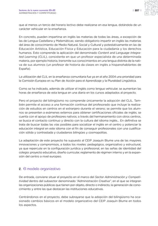 Sectores de la nueva economía 20+20                                                    | 287 |
ADMINISTRACIÓN Y COMPETITIVIDAD




que al menos un tercio del horario lectivo debe realizarse en esa lengua, dotándola de un
carácter vehicular en la enseñanza.

En concreto, pueden impartirse en inglés las materias de todas las áreas, a excepción de
las de Lengua Castellana y Matemáticas; siendo obligatorio impartir en inglés las materias
del área de conocimiento de Medio Natural, Social y Cultural y potestativamente en las de
Educación Artística, Educación Física y Educación para la ciudadanía y los derechos
humanos. Esto comprende la aplicación del denominado Content and Language Integra-
ted Learning (CLIL), consistente en que un profesor especialista de una determinada
materia, por ejemplo historia, transmite sus conocimientos en una lengua distinta de la nati-
va de sus alumnos (un profesor de historia da clases en inglés a hispanohablantes de
España).

La utilización del CLIL en la enseñanza comunitaria fue ya en el año 2004 una prioridad para
la Comisión Europea en su Plan de Acción para el Aprendizaje y la Pluralidad Lingüística.

Como se ha indicado, además de utilizar el inglés como lengua vehicular, se aumentan las
horas de enseñanza de esta lengua en una diaria en los cursos adaptados al proyecto.

Pero el proyecto del bilingüismo no comprende únicamente la adopción del CLIL. Tam-
bién permite el acceso a una formación continua del profesorado que incluye la realiza-
ción de estudios en centros en el extranjero durante el verano; se permite que los alum-
nos se presenten a exámenes externos para obtener certificaciones oficiales de inglés; se
cuenta con el apoyo de profesores nativos; a través del hermanamiento con otros centros,
se busca el contacto continuo y directo con la cultura del idioma inglés... En definitiva se
trata de buscar todas las vías posibles para socializar el inglés en el centro y potenciar la
educación integral en este idioma con el fin de conseguir profesionales con una cualifica-
ción sólida y contrastada y ciudadanos bilingües y cosmopolitas.

La adaptación de este proyecto ha supuesto al CEIP Joaquín Blume una de las mayores
innovaciones y compromisos, a todos los niveles: pedagógico, organizativo y estructural,
ya que repercute en la configuración jurídica y profesional, en las señas de identidad del
colegio: proyecto educativo, diseño curricular, reglamento de régimen interno y en la expan-
sión del centro a nivel europeo.



2. El modelo organizativo

De entrada, conviene situar el proyecto en el marco del Sector Administración y Competi-
tividad dentro del subsector denominado “Administración Creativa”, en el que se integran
las organizaciones públicas que tienen por objeto, directo o indirecto, la generación de cono-
cimiento y entre las que destacan las instituciones educativas.

Centrándonos en el proyecto, debe subrayarse que la adopción del bilingüismo ha oca-
sionado cambios básicos en el modelo organizativo del CEIP Joaquín Blume en todos
los aspectos.
 