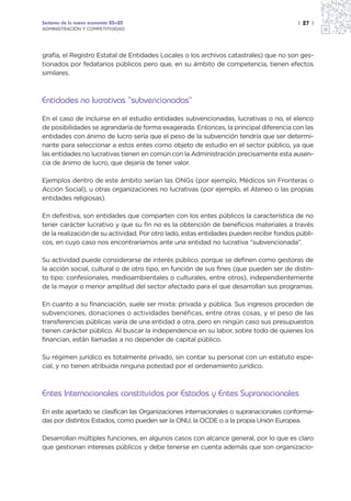 Sectores de la nueva economía 20+20                                                     | 27 |
ADMINISTRACIÓN Y COMPETITIVIDAD




grafía, el Registro Estatal de Entidades Locales o los archivos catastrales) que no son ges-
tionados por fedatarios públicos pero que, en su ámbito de competencia, tienen efectos
similares.



Entidades no lucrativas “subvencionadas”
En el caso de incluirse en el estudio entidades subvencionadas, lucrativas o no, el elenco
de posibilidades se agrandaría de forma exagerada. Entonces, la principal diferencia con las
entidades con ánimo de lucro sería que el peso de la subvención tendría que ser determi-
nante para seleccionar a estos entes como objeto de estudio en el sector público, ya que
las entidades no lucrativas tienen en común con la Administración precisamente esta ausen-
cia de ánimo de lucro, que dejaría de tener valor.

Ejemplos dentro de este ámbito serían las ONGs (por ejemplo, Médicos sin Fronteras o
Acción Social), u otras organizaciones no lucrativas (por ejemplo, el Ateneo o las propias
entidades religiosas).

En definitiva, son entidades que comparten con los entes públicos la característica de no
tener carácter lucrativo y que su fin no es la obtención de beneficios materiales a través
de la realización de su actividad. Por otro lado, estas entidades pueden recibir fondos públi-
cos, en cuyo caso nos encontraríamos ante una entidad no lucrativa “subvencionada”.

Su actividad puede considerarse de interés público, porque se definen como gestoras de
la acción social, cultural o de otro tipo, en función de sus fines (que pueden ser de distin-
to tipo: confesionales, medioambientales o culturales, entre otros), independientemente
de la mayor o menor amplitud del sector afectado para el que desarrollan sus programas.

En cuanto a su financiación, suele ser mixta: privada y pública. Sus ingresos proceden de
subvenciones, donaciones o actividades benéficas, entre otras cosas, y el peso de las
transferencias públicas varía de una entidad a otra, pero en ningún caso sus presupuestos
tienen carácter público. Al buscar la independencia en su labor, sobre todo de quienes los
financian, están llamadas a no depender de capital público.

Su régimen jurídico es totalmente privado, sin contar su personal con un estatuto espe-
cial, y no tienen atribuida ninguna potestad por el ordenamiento jurídico.



Entes Internacionales constituidos por Estados y Entes Supranacionales
En este apartado se clasifican las Organizaciones internacionales o supranacionales conforma-
das por distintos Estados, como pueden ser la ONU, la OCDE o a la propia Unión Europea.

Desarrollan múltiples funciones, en algunos casos con alcance general, por lo que es claro
que gestionan intereses públicos y debe tenerse en cuenta además que son organizacio-
 