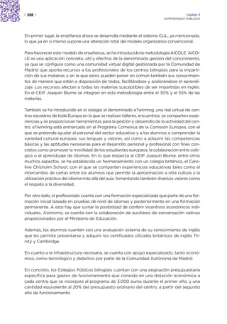| 288 |                                                                               Capítulo 2
                                                                         EXPERIENCIAS PÚBLICAS




En primer lugar, la enseñanza ahora se desarrolla mediante el sistema CLIL, ya mencionado,
lo que ya en sí mismo supone una alteración total del modelo organizativo convencional.

Para favorecer este modelo de enseñanza, se ha introducido la metodología AICOLE. AICO-
LE es una aplicación concreta, útil y efectiva de la denominada gestión del conocimiento,
ya que se configura como una comunidad virtual digital gestionada por la Comunidad de
Madrid que aporta recursos a los profesionales de los centros bilingües para la imparti-
ción de sus materias y en la que estos pueden poner en común también sus conocimien-
tos de manera que están a disposición de todos, facilitándose y acelerándose el aprendi-
zaje. Los recursos afectan a todas las materias susceptibles de ser impartidas en inglés.
En el CEIP Joaquín Blume se integran en esta metodología entre el 30% y el 55% de las
materias.

También se ha introducido en el colegio el denominado eTwinning, una red virtual de cen-
tros escolares de toda Europa en la que se realizan talleres, encuentros, se comparten expe-
riencias y se proporcionan herramientas para la gestión y desarrollo de la actividad del cen-
tro. eTwinning está enmarcado en el Programa Comenius de la Comisión Europea, con el
que se pretende ayudar al personal del sector educativo y a los alumnos a comprender la
variedad cultural europea, sus lenguas y valores, así como a adquirir las competencias
básicas y las aptitudes necesarias para el desarrollo personal y profesional con fines con-
cretos como promover la movilidad de los estudiantes europeos, la colaboración entre cole-
gios o el aprendizaje de idiomas. En lo que respecta al CEIP Joaquín Blume, entre otros
muchos aspectos, se ha establecido un hermanamiento con un colegio británico, el Caro-
line Chisholm School, con el que se comparten experiencias educativas tales como el
intercambio de cartas entre los alumnos que permite la aproximación a otra cultura y la
utilización práctica del idioma más allá del aula, fomentando también diversos valores como
el respeto a la diversidad.

Por otro lado, el profesorado cuenta con una formación especializada que parte de una for-
mación inicial basada en pruebas de nivel de idiomas y posteriormente en una formación
permanente. A esto hay que sumar la posibilidad de conferir incentivos económicos indi-
viduales. Asimismo, se cuenta con la colaboración de auxiliares de conversación nativos
proporcionados por el Ministerio de Educación.

Además, los alumnos cuentan con una evaluación externa de su conocimiento de inglés
que les permite presentarse y adquirir los certificados oficiales británicos de inglés Tri-
nity y Cambridge.

En cuanto a la infraestructura necesaria, se cuenta con apoyo especializado, tanto econó-
mico, como tecnológico y didáctico por parte de la Comunidad Autónoma de Madrid.

En concreto, los Colegios Públicos bilingües cuentan con una asignación presupuestaria
específica para gastos de funcionamiento que consiste en una dotación económica a
cada centro que se incorpora al programa de 3.000 euros durante el primer año, y una
cantidad equivalente al 20% del presupuesto ordinario del centro, a partir del segundo
año de funcionamiento.
 