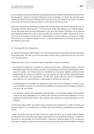 Sectores de la nueva economía 20+20                                                   | 289 |
ADMINISTRACIÓN Y COMPETITIVIDAD




Por otra parte, los centros disponen de equipamiento tecnológico para facilitar el desarrollo
del Programa. Todos los colegios bilingües tienen asignadas, al menos, dos pizarras digi-
tales cuya dotación va acompañada del compromiso de los maestros del centro de asistir
a un curso de formación que garantice el uso óptimo de este recurso.

Disponen también de materiales del área del conocimiento del medio elaborados por la
Consejería de Educación para 5º y 6º de Primaria. Entre ellos destaca un material didácti-
co de descarga gratuita que acompaña a una serie de dibujos animados de la cadena
autonómica de televisión La Otra y que se emite con subtítulos en inglés. Mediante un acuer-
do entre la Consejería de Educación y Telemadrid, se emiten dibujos animados en inglés
diariamente. Los maestros disponen de un material didáctico de descarga gratuita que
acompaña a esta serie.



3. El papel de la innovación

El impacto del proyecto del bilingüismo es de tal trascendencia que podría decirse que todo
él es innovación. Por ello, ya se han apuntado muchos de los aspectos que son, en sí mis-
mos, una innovación.

Puede afirmarse que la innovación está implicada en todos los ámbitos:

• En cuanto al colegio en sí mismo, se cuenta con recursos y materiales nuevos y se han
  renovado todos los documentos oficiales, actualizándose la estructura pedagógica y jurí-
  dica. En cuanto a su infraestructura, se destacan las 2 pizarras digitales para las que el
  coordinador TIC elabora programas CLIL de ciencias. En este sentido, debe destacarse
  la alta cualificación del coordinador TIC del CEIP Joaquín Blume, que le ha capacitado
  para difundir sus conocimientos y habilidades en ponencias externas.

• El profesorado ha accedido a la habilitación para la formación bilingüe y continua a tra-
  vés del British Council y la Comunidad de Madrid, sirviéndose de tecnologías innovado-
  ras como las apuntadas.

• Los alumnos cuentan con materiales especializados como la pizarra digital (smart board)
  y libros de texto adaptados a un sistema de enseñanza totalmente diferente a lo que
  existía en España hasta ahora y que capacita para alcanzar un segundo idioma a nivel
  bilingüe.

A todo ello cabe añadir que todos estos procesos de innovación no están cerrados, ya
que el proyecto se va ampliando y modificando con el tiempo y adaptándose normativa-
mente.

 Como resultado concreto de esta innovación, cabe destacar que el CEIP Joaquín Blume
ha contado con un elevado porcentaje de aprobados en los exámenes externos; un alto ren-
dimiento en las pruebas de Conocimiento y Destreza Indispensables (CDI), prueba de
nivel que se realiza a todos los alumnos de sexto de primaria de la Comunidad de Madrid
 