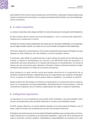 | 290 |                                                                                Capítulo 2
                                                                          EXPERIENCIAS PÚBLICAS




para obtener información sobre el grado de conocimientos y destrezas indispensables para
el paso a la educación secundaria; y un apoyo entusiasta de las familias y la comunidad edu-
cativa al proyecto.



4. La cultura corporativa

La cultura corporativa del colegio también ha sido renovada por el proyecto del bilingüismo.

El solo impacto de los nuevos recursos tecnológicos —con su consecuente utilización—
implica ya un cambio por sí mismo.

También los horarios están establecidos de modo que los docentes habilitados y los especialis-
tas de inglés puedan impartir sus clases en los cursos donde el programa está implantado.

Asimismo, aparecen nuevas figuras, como la del coordinador del proyecto bilingüe (a la que
después se hace referencia con más detalle) y la de los auxiliares nativos.

A todo ello, cabe añadir el surgimiento de un gran interés por parte de los docentes para
innovar y mejorar la metodología, los recursos y las diferentes líneas de actuación. La
implicación de estos docentes en el impulso del proyecto es extraordinaria. Se reúnen al
menos una vez a la semana para valorarlo e introducir mejoras, estando presente la imple-
mentación del proyecto en todas las reuniones preceptivas.

Esto conduce a un gran cambio social que puede resumirse en el surgimiento de un
auténtico ambiente bilingüe, respetándose que los especialistas que imparten el bilingüis-
mo en un grupo no impartan a dicho grupo nada en castellano: “un profesor un idioma”.

Desde la dirección del colegio se fomenta la organización y la implicación de los especia-
listas con la aceptación de responsabilidades, rentabilizando los conocimientos y nivel de
competencia lingüística de los maestros especialistas de inglés y maestros habilitados.



5. Configuración organizativa

La educación es una competencia concurrente entre el Estado y las Comunidades Autó-
nomas, principalmente; pero también teniendo en cuenta a las entidades locales.

El CEIP Joaquín Blume es un centro público situado en la Comunidad de Madrid y, por lo
tanto, sobre él inciden las competencias de esta Comunidad Autónoma.

El Estatuto de Autonomía de la Comunidad de Madrid establece que corresponde a la Comu-
nidad Autónoma la competencia de desarrollo legislativo y ejecución de la enseñanza en
toda su extensión, niveles y grados, modalidades y especialidades, de acuerdo con lo dis-
 