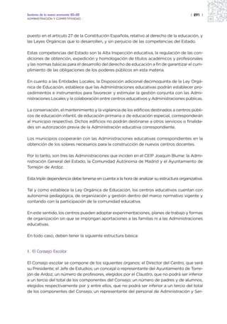 Sectores de la nueva economía 20+20                                                      | 291 |
ADMINISTRACIÓN Y COMPETITIVIDAD




puesto en el artículo 27 de la Constitución Española, relativo al derecho de la educación, y
las Leyes Orgánicas que lo desarrollen, y sin perjuicio de las competencias del Estado.

Estas competencias del Estado son la Alta Inspección educativa, la regulación de las con-
diciones de obtención, expedición y homologación de títulos académicos y profesionales
y las normas básicas para el desarrollo del derecho de educación a fin de garantizar el cum-
plimiento de las obligaciones de los poderes públicos en esta materia.

En cuanto a las Entidades Locales, la Disposición adicional decimoquinta de la Ley Orgá-
nica de Educación, establece que las Administraciones educativas podrán establecer pro-
cedimientos e instrumentos para favorecer y estimular la gestión conjunta con las Admi-
nistraciones Locales y la colaboración entre centros educativos y Administraciones públicas.

La conservación, el mantenimiento y la vigilancia de los edificios destinados a centros públi-
cos de educación infantil, de educación primaria o de educación especial, corresponderán
al municipio respectivo. Dichos edificios no podrán destinarse a otros servicios o finalida-
des sin autorización previa de la Administración educativa correspondiente.

Los municipios cooperarán con las Administraciones educativas correspondientes en la
obtención de los solares necesarios para la construcción de nuevos centros docentes.

Por lo tanto, son tres las Administraciones que inciden en el CEIP Joaquín Blume: la Admi-
nistración General del Estado, la Comunidad Autónoma de Madrid y el Ayuntamiento de
Torrejón de Ardoz.

Esta triple dependencia debe tenerse en cuenta a la hora de analizar su estructura organizativa.

Tal y como establece la Ley Orgánica de Educación, los centros educativos cuentan con
autonomía pedagógica, de organización y gestión dentro del marco normativo vigente y
contando con la participación de la comunidad educativa.

En este sentido, los centros pueden adoptar experimentaciones, planes de trabajo y formas
de organización sin que se impongan aportaciones a las familias ni a las Administraciones
educativas.

En todo caso, deben tener la siguiente estructura básica:


1.   El Consejo Escolar

El Consejo escolar se compone de los siguientes órganos: el Director del Centro, que será
su Presidente; el Jefe de Estudios; un concejal o representante del Ayuntamiento de Torre-
jón de Ardoz; un número de profesores, elegidos por el Claustro, que no podrá ser inferior
a un tercio del total de los componentes del Consejo; un número de padres y de alumnos,
elegidos respectivamente por y entre ellos, que no podrá ser inferior a un tercio del total
de los componentes del Consejo; un representante del personal de Administración y Ser-
 