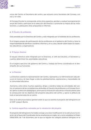 | 292 |                                                                                  Capítulo 2
                                                                            EXPERIENCIAS PÚBLICAS




vicios del Centro; el Secretario del centro, que actuará como Secretario del Consejo, con
voz y sin voto.

Al Consejo Escolar le corresponde, entre otros aspectos, aprobar y evaluar la programación
anual del Centro, participar en la selección del Director, o promover la mejora de las insta-
laciones y cualesquiera otras propuestas e informes.


2.   El Claustro de profesores

Está presidido por la Directora del Centro y está integrado por la totalidad de los profesores.

Es el órgano propio de participación de los profesores en el gobierno del Centro y tiene la
responsabilidad de planificar, coordinar, informar y, en su caso, decidir sobre todos los aspec-
tos educativos y organizativos.


3.   El Equipo directivo

El equipo directivo está integrado por la Directora, el Jefe de Estudios, el Secretario y
cuantos determinen las autoridades educativas.

Es el órgano ejecutivo de gobierno del Centro y trabaja de forma coordinada en el des-
empeño de sus funciones.


4.   La Directora

La Directora ostenta la representación del Centro, representa a la Administración educati-
va en el mismo y le hace llegar a ésta los planteamientos, aspiraciones y necesidades de
la comunidad educativa.

Asimismo, entre otros muchos aspectos, dirige y coordina todas las actividades del cen-
tro, sin perjuicio de las competencias atribuidas al Claustro de profesores y al Consejo Esco-
lar; ejerce la dirección pedagógica, promueve la innovación educativa e impulsa planes para
la consecución de los objetivos del proyecto educativo del centro; y ejerce la jefatura de
todo el personal adscrito al centro.

Esta es la estructura básica general sobre la que se asienta el proyecto del bilingüismo en
el CEIP Joaquín Blume.


5.   Cambios específicos motivados por la introducción del proyecto

El proyecto del bilingüismo ha traído consigo una clara modificación en la estructura: la cre-
ación de la figura del Coordinador de las enseñanzas en inglés, tal y como establece la Orden
5958/2010, de 7 de diciembre, por la que se regulan los colegios públicos bilingües en la
 
