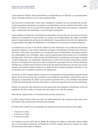 Sectores de la nueva economía 20+20                                                        | 293 |
ADMINISTRACIÓN Y COMPETITIVIDAD




Comunidad de Madrid. Este Coordinador es designado por el Director y no puede perte-
necer al Equipo Directivo salvo casos excepcionales.

Sus funciones comprenden, entre otras, establecer contacto con los auxiliares de conver-
sación asignados, facilitando su acogida y coordinándolos con los maestros del centro; man-
tener el contacto con la escuela hermanada para el intercambio de trabajos y experien-
cias; o seleccionar los materiales y recursos para el proyecto.

Cabe destacar también las características especiales introducidas por el proyecto de bilin-
güismo en el personal. En ese sentido, se cuenta con 6 especialistas de inglés con habili-
tación; 2 especialistas de primaria con habilitación; 1 especialista de infantil con habilitación;
2 especialistas de inglés sin habilitación; 4 Auxiliares de conversación estadounidenses.

La habilitación a la que se ha hecho referencia está destinada a los profesores de centros
docentes públicos y de centros docentes privados concertados de Educación Infantil y
Primaria y Educación Secundaria y es el requisito para el desempeño de puestos docen-
tes catalogados como bilingües, salvo casos excepcionales autorizados por la Consejería
de Educación. Asimismo, están exentos de habilitación los profesores que hayan realizado
o estén realizando, con resultados satisfactorios, el Plan de Formación Específica diseña-
do por la Consejería de Educación para el desarrollo de programas de centros bilingües,
siempre que cumplan esta condición a fecha de 1 de septiembre del curso escolar que corres-
ponda y que deban impartir clases en un determinado programa bilingüe, durante un cur-
so escolar, para completar el proceso de habilitación.

Asimismo, el CEIP Joaquín Blume cuenta con una asignación presupuestaria específica para
gastos de funcionamiento que consiste en una dotación económica a cada centro que se
incorpora al programa de 3.000 euros durante el primer año, y una cantidad equivalente
al 20% del presupuesto ordinario del centro, a partir del segundo año de funcionamiento.

Desde un punto de vista dinámico, la clara aportación del programa comprende, como no
puede ser de otro modo, la introducción del inglés en la vida del colegio.

Esto afecta, lógicamente, al funcionamiento de esta estructura.

El CEIP Joaquín Blume lleva seis años de implementación del proyecto, para este curso,
2011-2012, toda la Educación Primaria será bilingüe.

En Educación infantil se han ampliado las siguientes horas de enseñanza del inglés:

• 3 horas en 3 años.
• 4 horas en 4 años.
• 5 horas en 5 años.

Los horarios con las horas que se deben de impartir en inglés en cada área vienen dadas
por la Comunidad Autónoma de Madrid. En el CEIP Joaquín Blume se imparte en inglés
Conocimiento del Medio y Plástica.
 