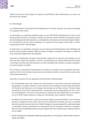 | 294 |                                                                                Capítulo 2
                                                                          EXPERIENCIAS PÚBLICAS




Desde la dirección del colegio se impulsa la habilitación del profesorado, así como una
formación de calidad.



6. Estrategia

La implementación del proyecto del bilingüismo ha traído consigo una nueva estrategia
en la gestión del centro.

A corto plazo, se pretende implantar para el curso 2011-2012 el bilingüismo en el 6º curso
de educación Primaria. Al finalizar la etapa, los alumnos de 6º tendrán una prueba externa
de Cambridge donde demostrarán su competencia comunicativa en el área de inglés median-
te la evaluación de las cuatro destrezas. Al superar dicha prueba, obtendrán un título
reconocido de PET (Cambridge).

A largo plazo, se pretende conseguir que la mayoría del profesorado esté habilitado de
forma que se puedan impartir todas las áreas en inglés a excepción de lengua y matemá-
ticas, excluidas legalmente del proyecto.

Asimismo, se pretende conseguir intercambios reales de los alumnos del colegio con los
alumnos del colegio hermanado y ofrecer una educación de calidad ofertando formación
y reciclaje a los docentes del proyecto, así como aquellos que tengan una baja competen-
cia comunicativa en inglés.

Por lo tanto, la perspectiva estratégica se centra en conseguir que el proyecto del bilin-
güismo informe de manera transversal la actividad de todos los que forman parte de la
comunidad educativa.

Para ello, se cuenta con las siguientes herramientas fundamentales:

• Un Coordinador que cree canales de comunicación e innovación entre los profesores
  del proyecto, el equipo directivo, otros centros de la localidad, la Comunidad de Madrid,
  el Ministerio de Educación y el colegio hermanado en el Reino Unido. También debe
  centrarse en fomentar la participación y propuestas de los especialistas en las reunio-
  nes de bilingüismo. Con el fin de potenciar la implicación del profesorado en el proyec-
  to, en el CEIP Joaquín Blume el cargo de Coordinador tiene carácter rotatorio.

• Auxiliares de Conversación, nativos de lengua inglesa, que desempeñen sus funciones
  propias y colaboren en las tareas del aula con el profesor, de modo que sea un modelo
  de pronunciación para los alumnos. Deben trabajar en grupos pequeños, aportando ideas
  y materiales nuevos, ayudando en la preparación de los exámenes externos e integrán-
  dose en la comunidad educativa, así como apoyando a los maestros que impartan docen-
  cia en inglés.

• Dotar al colegio de materiales didácticos específicos e innovadores, que faciliten el apren-
  dizaje del inglés.
 
