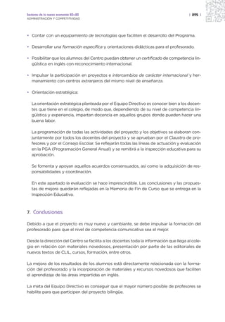 Sectores de la nueva economía 20+20                                                     | 295 |
ADMINISTRACIÓN Y COMPETITIVIDAD




• Contar con un equipamiento de tecnologías que faciliten el desarrollo del Programa.

• Desarrollar una formación específica y orientaciones didácticas para el profesorado.

• Posibilitar que los alumnos del Centro puedan obtener un certificado de competencia lin-
  güística en inglés con reconocimiento internacional.

• Impulsar la participación en proyectos e intercambios de carácter internacional y her-
  manamiento con centros extranjeros del mismo nivel de enseñanza.

• Orientación estratégica:

   La orientación estratégica planteada por el Equipo Directivo es conocer bien a los docen-
   tes que tiene en el colegio, de modo que, dependiendo de su nivel de competencia lin-
   güística y experiencia, impartan docencia en aquellos grupos donde pueden hacer una
   buena labor.

   La programación de todas las actividades del proyecto y los objetivos se elaboran con-
   juntamente por todos los docentes del proyecto y se aprueban por el Claustro de pro-
   fesores y por el Consejo Escolar. Se reflejarán todas las líneas de actuación y evaluación
   en la PGA (Programación General Anual) y se remitirá a la inspección educativa para su
   aprobación.

   Se fomenta y apoyan aquellos acuerdos consensuados, así como la adquisición de res-
   ponsabilidades y coordinación.

   En este apartado la evaluación se hace imprescindible. Las conclusiones y las propues-
   tas de mejora quedarán reflejadas en la Memoria de Fin de Curso que se entrega en la
   Inspección Educativa.



7. Conclusiones

Debido a que el proyecto es muy nuevo y cambiante, se debe impulsar la formación del
profesorado para que el nivel de competencia comunicativa sea el mejor.

Desde la dirección del Centro se facilita a los docentes toda la información que llega al cole-
gio en relación con materiales novedosos, presentación por parte de las editoriales de
nuevos textos de CLIL, cursos, formación, entre otros.

La mejora de los resultados de los alumnos está directamente relacionada con la forma-
ción del profesorado y la incorporación de materiales y recursos novedosos que faciliten
el aprendizaje de las áreas impartidas en inglés.

La meta del Equipo Directivo es conseguir que el mayor número posible de profesores se
habilite para que participen del proyecto bilingüe.
 