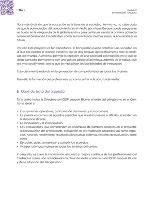 | 296 |                                                                               Capítulo 2
                                                                         EXPERIENCIAS PÚBLICAS




No existe duda de que la educación es la base de la sociedad. Asimismo, no cabe duda
de que la potenciación del conocimiento es el medio por el que Europa puede asegurarse
un hueco en la vanguardia de la globalización y para continuar siendo la primera potencia
comercial del mundo. En definitiva, como se ha indicado muchas veces, la educación es el
futuro.

Por ello este proyecto es tan importante. El bilingüismo puede construir una sociedad en
la que sea posible el manejo indistinto de las dos lenguas geográficamente más extendi-
das del mundo. Asimismo, permite la creación de una sociedad cosmopolita en la que se
tenga contacto permanente con una cultura adicional asimilada, además de la nativa, que
sea viva socialmente, con lo que se multiplican las posibilidades de innovación.

Esto claramente redunda en la generación de competitividad en todos los órdenes.

Para ello la formación del profesorado es, como se ha indicado, fundamental.



8. Clave de éxito del proyecto

Tal y como indica la Directora del CEIP Joaquín Blume, el éxito del bilingüismo en el Cen-
tro se debe a:

• Las reuniones operativas, con toma de decisiones y compromisos.
• La puesta en común de aquellos aspectos que resultan nuevos o difíciles, e inciden en
  la docencia directa.
• La innovación y la investigación.
• Las evaluaciones, que comprenden el preámbulo de cambios positivos en el proyecto:
  autoevaluación del profesorado, evaluación de los materiales utilizados, así como espa-
  cios, horarios, rendimiento, resultados de pruebas externas, sesiones de evaluación, entre
  otras.
• Escuchar, guiar, consensuar y cumplir los acuerdos.
• Integrar la lengua inglesa en todos los ámbitos del centro.

Y para ello, es clave la implicación, esfuerzo y mejora continua de los profesionales del
Centro, los cuales son considerados la clave del éxito académico del CEIP Joaquín Blume
y de la adopción del bilingüismo.
 