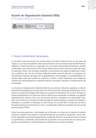 Sectores de la nueva economía 20+20                                                    | 297 |
ADMINISTRACIÓN Y COMPETITIVIDAD




Escuela de Organización Industrial (EOI):
El Proyecto Mobile Learning




1. Datos e identificación del proyecto

La reciente crisis económica ha cuestionado el modelo tradicional de las escuelas de
negocio. Las más innovadoras están aprovechando este momento para transformarse y
adaptar su oferta formativa y responder así a las nuevas demandas económicas, sociales
y culturales, pues cada vez son más los que afirman que el futuro de las escuelas de nego-
cio pasa por volver a ser escuelas creadoras y transmisoras de valores académicos, huma-
nos y públicos. Así, de cara al futuro, deberán prestar especial atención a incorporar los
tres grandes impulsos del siglo XXI: la globalización, la tecnología y la sostenibilidad, for-
mando líderes que sean reflexivos, creativos y críticos y estén preparados para implantar
criterios de racionalización en la gestión pública y privada e impulsar la modernización de
la sociedad.

La Escuela de Organización Industrial (EOI) fue la primera institución española en ofrecer
estudios de postgrado en los años 50. En los 60 fue el primer centro de enseñanza en incor-
porar las nuevas tecnologías informáticas a la gestión empresarial. En los años 70 jugó un
papel protagonista en la transición hacia la democracia ayudando a trasladar a la gestión
empresarial los valores cívicos de convivencia pacífica y respeto por la diversidad. Ade-
más, se convirtió en la primera escuela de negocios especializada en cuestiones medioam-
bientales y consolidó su liderazgo en este campo en los años 80. A finales de los 90, la
Escuela apostó por la formación on line y el desarrollo, hasta la actualidad, de una red de
servicios para PYMES.

Entre las preocupaciones y actividades de la Escuela a lo largo de su historia ha estado
siempre el objetivo de mejorar la competitividad de las empresas españolas. Como insti-
tución dedicada a promover el aprendizaje, el papel de la EOI en un escenario como el actual
es significativo y relevante, principalmente ayudando a que se formulen las nuevas pre-
guntas que decidirán la competitividad y el bienestar de nuestra sociedad.
 