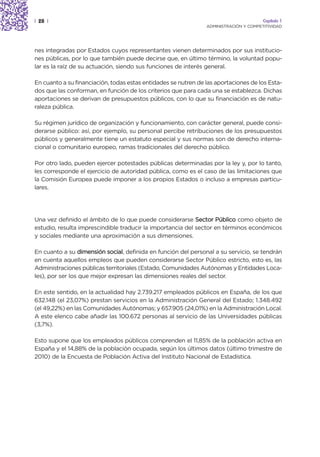 | 28 |                                                                                 Capítulo 1
                                                                ADMINISTRACIÓN Y COMPETITIVIDAD




nes integradas por Estados cuyos representantes vienen determinados por sus institucio-
nes públicas, por lo que también puede decirse que, en último término, la voluntad popu-
lar es la raíz de su actuación, siendo sus funciones de interés general.

En cuanto a su financiación, todas estas entidades se nutren de las aportaciones de los Esta-
dos que las conforman, en función de los criterios que para cada una se establezca. Dichas
aportaciones se derivan de presupuestos públicos, con lo que su financiación es de natu-
raleza pública.

Su régimen jurídico de organización y funcionamiento, con carácter general, puede consi-
derarse público: así, por ejemplo, su personal percibe retribuciones de los presupuestos
públicos y generalmente tiene un estatuto especial y sus normas son de derecho interna-
cional o comunitario europeo, ramas tradicionales del derecho público.

Por otro lado, pueden ejercer potestades públicas determinadas por la ley y, por lo tanto,
les corresponde el ejercicio de autoridad pública, como es el caso de las limitaciones que
la Comisión Europea puede imponer a los propios Estados o incluso a empresas particu-
lares.




Una vez definido el ámbito de lo que puede considerarse Sector Público como objeto de
estudio, resulta imprescindible traducir la importancia del sector en términos económicos
y sociales mediante una aproximación a sus dimensiones.

En cuanto a su dimensión social, definida en función del personal a su servicio, se tendrán
en cuenta aquellos empleos que pueden considerarse Sector Público estricto, esto es, las
Administraciones públicas territoriales (Estado, Comunidades Autónomas y Entidades Loca-
les), por ser los que mejor expresan las dimensiones reales del sector.

En este sentido, en la actualidad hay 2.739.217 empleados públicos en España, de los que
632.148 (el 23,07%) prestan servicios en la Administración General del Estado; 1.348.492
(el 49,22%) en las Comunidades Autónomas; y 657.905 (24,01%) en la Administración Local.
A este elenco cabe añadir las 100.672 personas al servicio de las Universidades públicas
(3,7%).

Esto supone que los empleados públicos comprenden el 11,85% de la población activa en
España y el 14,88% de la población ocupada, según los últimos datos (último trimestre de
2010) de la Encuesta de Población Activa del Instituto Nacional de Estadística.
 