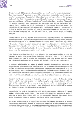 | 298 |                                                                                  Capítulo 2
                                                                            EXPERIENCIAS PÚBLICAS




En ese marco, la EOI es consciente de que hay que transformar la manera en que se pro-
duce el aprendizaje. Al igual que, en general, las relaciones sociales, las transacciones empre-
sariales o la actividad política, se han visto radicalmente transformadas por el impacto de
las tecnologías de la información, la concepción de la formación en la manera en la que la
hemos conocido en los últimos doscientos años está saltando por los aires. Esta revolu-
ción es más evidente y veloz cuanto más nos acercamos en el proceso formativo al mer-
cado laboral. El impacto de la tecnología afecta al modo en que hemos venido haciendo las
cosas hasta ahora en materia de formación, está cambiando el papel del profesor, la acti-
vidad en el aula y el desarrollo de la propia experiencia formativa. Pero su verdadero impac-
to se medirá en el porqué y el para qué aprendemos, y en el quién acredita este saber y
para qué.

En una realidad global y abierta, las motivaciones y legitimidades de los sistemas de
aprendizaje se van a ir separando progresivamente de modelos locales y rígidos, soporta-
dos en el monopolio de la acreditación oficial —propio de las actividades reguladas o
intervenidas— hacia criterios en los que prima la permanente adecuación de las capacida-
des y conocimientos a las exigencias de un mercado laboral global y en constante evolu-
ción y a la adquisición de habilidades de forma individualizada, en ámbitos cercanos a las
tareas concretas que se desempeñan en el trabajo.

Para adaptarse al nuevo contexto, EOI ha hecho una apuesta decidida y pionera por
métodos de aprendizaje basados en la educación expandida y en la formación en movili-
dad, tratando de romper el tabique que separaba la clase de la realidad laboral y perso-
nal. Para ello, ha adoptado también nuevas técnicas y conceptos como los siguientes:

El llamado “Pensamiento de Diseño” o “Design Thinking” (metodología de trabajo por
proyectos que combina técnicas de creatividad con la integración de la perspectiva del
usuario final, desde el inicio mismo del proyecto), ha producido una transición en la for-
mación ofrecida que se incorpora perfectamente a la cultura tradicional de EOI —que exi-
gía para acceder al título un riguroso proyecto de empresa— y concentra el aprendizaje
en la adquisición de habilidades esenciales para el desarrollo de la carrera profesional.

Se construyen los programas y se desarrollan los contenidos a través de Crowdsourcing.
Son los actuales alumnos, los pasados y los futuros, y las empresas clientes, en colabora-
ción con los responsables de los cursos, los que definen cuáles son los temas y conteni-
dos que demandan para su formación y para la mejora de su competitividad. Se apuesta
por los valores del acceso abierto y la cultura digital.

Igualmente importante en el nuevo diseño de la actividad EOI es el concepto de “Prototi-
pado”, que se basa en la incorporación de la idea de producto no perfecto, no acabado,
para que se pueda testar cuanto antes y, si es necesario, reconducirlo con rapidez. Se eli-
minan así los ciclos largos de producto que hacen perder competitividad.

Por último, la integración de los dispositivos móviles y del software libre marcan las tenden-
cias más innovadoras para afrontar las necesidades formativas de la sociedad actual: la cre-
atividad, el trabajo en equipo, el aprendizaje permanente y la colaboración abierta. Dentro
 
