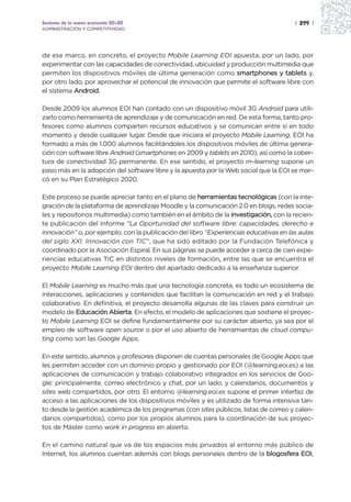 Sectores de la nueva economía 20+20                                                    | 299 |
ADMINISTRACIÓN Y COMPETITIVIDAD




de ese marco, en concreto, el proyecto Mobile Learning EOI apuesta, por un lado, por
experimentar con las capacidades de conectividad, ubicuidad y producción multimedia que
permiten los dispositivos móviles de última generación como smartphones y tablets y,
por otro lado, por aprovechar el potencial de innovación que permite el software libre con
el sistema Android.

Desde 2009 los alumnos EOI han contado con un dispositivo móvil 3G Android para utili-
zarlo como herramienta de aprendizaje y de comunicación en red. De esta forma, tanto pro-
fesores como alumnos comparten recursos educativos y se comunican entre sí en todo
momento y desde cualquier lugar. Desde que iniciara el proyecto Mobile Learning, EOI ha
formado a más de 1.000 alumnos facilitándoles los dispositivos móviles de última genera-
ción con software libre Android (smartphones en 2009 y tablets en 2010), así como la cober-
tura de conectividad 3G permanente. En ese sentido, el proyecto m-learning supone un
paso más en la adopción del software libre y la apuesta por la Web social que la EOI se mar-
có en su Plan Estratégico 2020.

Este proceso se puede apreciar tanto en el plano de herramientas tecnológicas (con la inte-
gración de la plataforma de aprendizaje Moodle y la comunicación 2.0 en blogs, redes socia-
les y repositorios multimedia) como también en el ámbito de la investigación, con la recien-
te publicación del Informe “La Oportunidad del software libre: capacidades, derecho e
innovación” o, por ejemplo, con la publicación del libro “Experiencias educativas en las aulas
del siglo XXI. Innovación con TIC”, que ha sido editado por la Fundación Telefónica y
coordinado por la Asociación Espiral. En sus páginas se puede acceder a cerca de cien expe-
                                                             ,
riencias educativas TIC en distintos niveles de formación, entre las que se encuentra el
proyecto Mobile Learning EOI dentro del apartado dedicado a la enseñanza superior.

El Mobile Learning es mucho más que una tecnología concreta, es todo un ecosistema de
interacciones, aplicaciones y contenidos que facilitan la comunicación en red y el trabajo
colaborativo. En definitiva, el proyecto desarrolla algunas de las claves para construir un
modelo de Educación Abierta. En efecto, el modelo de aplicaciones que sostiene el proyec-
to Mobile Learning EOI se define fundamentalmente por su carácter abierto, ya sea por el
empleo de software open source o por el uso abierto de herramientas de cloud compu-
ting como son las Google Apps.

En este sentido, alumnos y profesores disponen de cuentas personales de Google Apps que
les permiten acceder con un dominio propio y gestionado por EOI (@learning.eoi.es) a las
aplicaciones de comunicación y trabajo colaborativo integrados en los servicios de Goo-
gle: principalmente, correo electrónico y chat, por un lado, y calendarios, documentos y
sites web compartidos, por otro. El entorno @learning.eoi.es supone el primer interfaz de
acceso a las aplicaciones de los dispositivos móviles y es utilizado de forma intensiva tan-
to desde la gestión académica de los programas (con sites públicos, listas de correo y calen-
darios compartidos), como por los propios alumnos para la coordinación de sus proyec-
tos de Máster como work in progress en abierto.

En el camino natural que va de los espacios más privados al entorno más público de
Internet, los alumnos cuentan además con blogs personales dentro de la blogosfera EOI,
 