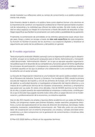 | 300 |                                                                                  Capítulo 2
                                                                            EXPERIENCIAS PÚBLICAS




donde trasladan sus reflexiones sobre su campo de conocimiento a un público potencial-
mente más amplio.

Este itinerario desde lo abierto a lo público tiene como objetivo formar a los alumnos en
la importancia de construir una reputación profesional en Internet aprovechando el poten-
cial de networking y la visibilidad que ofrecen las redes sociales. De este modo, la activi-
dad en estos espacios se integra en la formación a través del diseño de etiquetas (o has-
htags) específicas que facilitan la conversación con cierto orden y posibilidad de recuperación.

Finalmente, la combinación de actividades en las distintas aplicaciones (aula virtual, Goo-
gle apps, blogs y redes) se recoge a través de sites web específicos de cada programa.
Su función es facilitar el acceso de los alumnos a sus espacios digitales y favorecer el
seguimiento por parte de los profesores y del público en general.



2. El modelo organizativo

Tanto el proyecto analizado (Mobile Learning) como la organización pública que lo desarro-
lla (EOI), encajan en la clasificación propuesta para el Sector Administración y Competiti-
vidad denominada “Administración Abierta”, en la que se agrupan aquellas organizacio-
nes públicas que en el desarrollo de sus competencias y funciones aplican de forma significativa
los principios de participación y transparencia, considerándolos como prácticas abiertas,
y también aquellas en las que se produce una colaboración o una conexión especialmen-
te estrecha con el sector privado.

La Escuela de Organización Industrial es una fundación del sector público estatal vincula-
da al Ministerio de Industria, Turismo y Comercio. Fue fundada en 1955, siendo la primera
escuela de negocios de España y una de las primeras de Europa, con la misión principal
de dedicar su actividad docente e investigadora al desarrollo del talento directivo y a la
mejora de la cualificación técnica de los titulados universitarios, directivos y empresarios
que pasan por sus aulas. En estas cinco décadas, más de 50.000 alumnos se han forma-
do en ella y ocupan puestos de responsabilidad en empresas e instituciones, contribuyen-
do a que la Escuela haya jugado durante todos estos años un papel decisivo en la moder-
nización y profesionalización de la economía y la industria española.

Hoy en día, EOI imparte una amplia y rigurosa oferta académica en sus sedes de Madrid y
Sevilla, con programas master para jóvenes titulados, master executive, programas direc-
tivos y cursos de especialización en las áreas de dirección de empresas, tecnología, medio
ambiente, innovación, sostenibilidad, comunicación…etc. Todo ello, junto con una intensa
labor de cooperación con el entorno empresarial, una amplia y variada actividad extra-
académica y un claro compromiso con la generación de conocimientos e iniciativas útiles
para la sociedad.

El Plan EOI 2020 define su Misión en los siguientes términos:
 