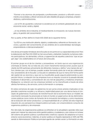 Sectores de la nueva economía 20+20                                                    | 301 |
ADMINISTRACIÓN Y COMPETITIVIDAD




   “Formar a los alumnos de postgrado y profesionales, producir y difundir conoci-
   miento a la sociedad, y ofrecer servicios de valor añadido de apoyo a empresas, empren-
   dedores y administraciones,

   …con el fin de ayudarles a alcanzar la excelencia en el contexto globalizado de una
   economía social, verde y digital,

   …en los ámbitos de la industria, el medioambiente, la innovación, las nuevas tecnolo-
   gías y la gestión del conocimiento”.

Por su parte, el Plan define la Visión EOI 2020 de la siguiente forma:

   “La EOI es una institución abierta, digital y colaborativa, referente en formación, ser-
   vicios y gestión del conocimiento, en los ámbitos de la sostenibilidad, tecnología,
   emprendiduría e internacionalización”.

Una de las principales fortalezas de la Escuela se encuentra en su capacidad relacional. Para
la elaboración del Plan EOI 2020 se han escuchado y debatido mediante numerosos talle-
res participativos, las demandas, críticas y sugerencias de aquellos colectivos “que se jue-
gan algo” (los stakeholders) en el futuro de la Escuela.

El primer grupo es el de los clientes y proveedores, en tanto que es una organización
orientada al cliente. No se trata de una visión meramente transaccional, puesto que el
cliente de EOI participa activamente de diferentes maneras y define “una manera de ser”.
Son clientes que, con el tiempo, pueden acabar formando parte de la red de colaborado-
res/ proveedores de la Escuela. La Escuela es sabedora de que la marca EOI forma parte
del capital de sus alumnos y que con su insustituible ayuda seguirá potenciando su pro-
yección futura. La relación con las empresas tuvo un impulso crucial en la pasada década
mediante el desarrollo y consolidación de una red de pequeñas y medianas empresas:
Redepyme. La relación con las empresas también se ha intensificado a través de otras
ofertas formativas y de servicios, como la formación in company.

En estos comienzos de siglo, los gobiernos no son ya los únicos actores implicados en las
grandes cuestiones sociales y su eficacia y legitimidad pasan por una deriva hacia el con-
cepto de gobernanza. El proceso de transformación de la economía hacia un modelo de
crecimiento renovado ha provocado en todo el mundo un papel activo de las Administra-
ciones públicas como motor de fomento de la innovación tecnológica y como impulsoras
de la evolución del sector productivo. La responsabilidad de un cambio de esta magnitud
requiere de una perspectiva integral público-privada, con emprendiduría conjunta de
organismos públicos y de empresas.

Por otro lado, las organizaciones públicas se enfrentan en la actualidad a grandes retos que
pasan por mejorar las relaciones entre gestión pública y ciudadanos y por colocar en la base
del sistema de gestión pública a profesionales creativos capaces de adaptarse al nuevo
entorno socio-económico. Además, el sector público en España representa el 40% del PIB,
siendo la Administración Pública el principal agente de cambio social. La formación en este
 