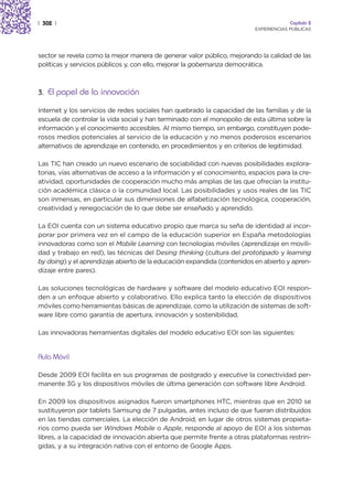 | 302 |                                                                               Capítulo 2
                                                                         EXPERIENCIAS PÚBLICAS




sector se revela como la mejor manera de generar valor público, mejorando la calidad de las
políticas y servicios públicos y, con ello, mejorar la gobernanza democrática.



3. El papel de la innovación

Internet y los servicios de redes sociales han quebrado la capacidad de las familias y de la
escuela de controlar la vida social y han terminado con el monopolio de esta última sobre la
información y el conocimiento accesibles. Al mismo tiempo, sin embargo, constituyen pode-
rosos medios potenciales al servicio de la educación y no menos poderosos escenarios
alternativos de aprendizaje en contenido, en procedimientos y en criterios de legitimidad.

Las TIC han creado un nuevo escenario de sociabilidad con nuevas posibilidades explora-
torias, vías alternativas de acceso a la información y el conocimiento, espacios para la cre-
atividad, oportunidades de cooperación mucho más amplias de las que ofrecían la institu-
ción académica clásica o la comunidad local. Las posibilidades y usos reales de las TIC
son inmensas, en particular sus dimensiones de alfabetización tecnológica, cooperación,
creatividad y renegociación de lo que debe ser enseñado y aprendido.

La EOI cuenta con un sistema educativo propio que marca su seña de identidad al incor-
porar por primera vez en el campo de la educación superior en España metodologías
innovadoras como son el Mobile Learning con tecnologías móviles (aprendizaje en movili-
dad y trabajo en red), las técnicas del Desing thinking (cultura del prototipado y learning
by doing) y el aprendizaje abierto de la educación expandida (contenidos en abierto y apren-
dizaje entre pares).

Las soluciones tecnológicas de hardware y software del modelo educativo EOI respon-
den a un enfoque abierto y colaborativo. Ello explica tanto la elección de dispositivos
móviles como herramientas básicas de aprendizaje, como la utilización de sistemas de soft-
ware libre como garantía de apertura, innovación y sostenibilidad.

Las innovadoras herramientas digitales del modelo educativo EOI son las siguientes:


Aula Móvil

Desde 2009 EOI facilita en sus programas de postgrado y executive la conectividad per-
manente 3G y los dispositivos móviles de última generación con software libre Android.

En 2009 los dispositivos asignados fueron smartphones HTC, mientras que en 2010 se
sustituyeron por tablets Samsung de 7 pulgadas, antes incluso de que fueran distribuidos
en las tiendas comerciales. La elección de Android, en lugar de otros sistemas propieta-
rios como pueda ser Windows Mobile o Apple, responde al apoyo de EOI a los sistemas
libres, a la capacidad de innovación abierta que permite frente a otras plataformas restrin-
gidas, y a su integración nativa con el entorno de Google Apps.
 