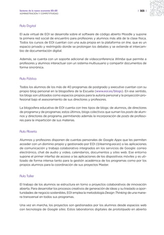 Sectores de la nueva economía 20+20                                                   | 303 |
ADMINISTRACIÓN Y COMPETITIVIDAD




Aula Digital

El aula virtual de EOI se desarrolla sobre el software de código abierto Moodle y supone
la primera red social de encuentro para profesores y alumnos más allá de la clase física.
Todos los cursos de EOI cuentan con una aula propia en la plataforma on line, que es un
espacio privado y restringido donde se prolongan los debates y se extiende el intercam-
bio de documentación digital.

Además, se cuenta con un soporte adicional de videoconferencia Wimba que permite a
profesores y alumnos interactuar con un sistema multiusuario y compartir documentos de
forma sincrónica.


Aula Pública

Todos los alumnos de los más de 40 programas de postgrado y executive cuentan con su
propio blog personal en la blogosfera de la Escuela (www.eoi.es/blogs). En ese sentido,
los blogs son utilizados como espacios propios para la autoría personal y la proyección pro-
fesional bajo el asesoramiento de sus directores y profesores.

La blogosfera educativa de EOI cuenta con tres tipos de blogs: de alumnos, de directores
de programa y de programas; estos últimos, blogs colectivos que suman los posts de alum-
nos y directores de programa, permitiendo además la incorporación de posts de profeso-
res para la impartición de sus materias.


Aula Abierta

Alumnos y profesores disponen de cuentas personales de Google Apps que les permiten
acceder con un dominio propio y gestionado por EOI (@learning.eoi.es) a las aplicaciones
de comunicación y trabajo colaborativo integrados en los servicios de Google: correo
electrónico, chat de audio y video, calendarios, documentos y sites web. Ese entorno
supone el primer interfaz de acceso a las aplicaciones de los dispositivos móviles y es uti-
lizado de forma intensa tanto para la gestión académica de los programas como por los
propios alumnos para la coordinación de sus proyectos Master.


Aula Taller

El trabajo de los alumnos se estructura en torno a proyectos colaborativos de innovación
abierta. Para desarrollar los procesos creativos de generación de ideas y su traslado a opor-
tunidades de negocio sostenibles, EOI emplea la metodología Design Thinking de una mane-
ra transversal en todos sus programas.

Una vez en marcha, los proyectos son gestionados por los alumnos desde espacios web
con tecnología de Google sites. Estos laboratorios digitales de prototipado en abierto
 
