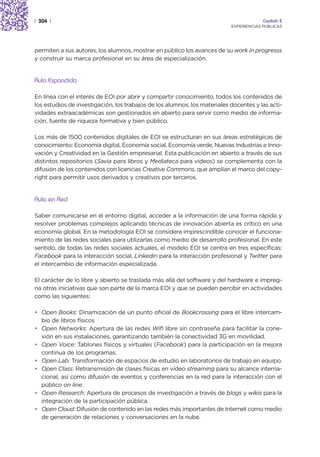 | 304 |                                                                                 Capítulo 2
                                                                           EXPERIENCIAS PÚBLICAS




permiten a sus autores, los alumnos, mostrar en público los avances de su work in progresss
y construir su marca profesional en su área de especialización.


Aula Expandida

En línea con el interés de EOI por abrir y compartir conocimiento, todos los contenidos de
los estudios de investigación, los trabajos de los alumnos, los materiales docentes y las acti-
vidades extraacadémicas son gestionados en abierto para servir como medio de informa-
ción, fuente de riqueza formativa y bien público.

Los más de 1500 contenidos digitales de EOI se estructuran en sus áreas estratégicas de
conocimiento: Economía digital, Economía social, Economía verde, Nuevas Industrias e Inno-
vación y Creatividad en la Gestión empresarial. Esta publicación en abierto a través de sus
distintos repositorios (Savia para libros y Mediateca para videos) se complementa con la
difusión de los contenidos con licencias Creative Commons, que amplían el marco del copy-
right para permitir usos derivados y creativos por terceros.


Aula en Red

Saber comunicarse en el entorno digital, acceder a la información de una forma rápida y
resolver problemas complejos aplicando técnicas de innovación abierta es crítico en una
economía global. En la metodología EOI se considera imprescindible conocer el funciona-
miento de las redes sociales para utilizarlas como medio de desarrollo profesional. En este
sentido, de todas las redes sociales actuales, el modelo EOI se centra en tres específicas:
Facebook para la interacción social, Linkedin para la interacción profesional y Twitter para
el intercambio de información especializada.

El carácter de lo libre y abierto se traslada más allá del software y del hardware e impreg-
na otras iniciativas que son parte de la marca EOI y que se pueden percibir en actividades
como las siguientes:

• Open Books: Dinamización de un punto oficial de Bookcrossing para el libre intercam-
  bio de libros físicos
• Open Networks: Apertura de las redes Wifi libre sin contraseña para facilitar la cone-
  xión en sus instalaciones, garantizando también la conectividad 3G en movilidad.
• Open Voice: Tablones físicos y virtuales (Facebook) para la participación en la mejora
  continua de los programas.
• Open Lab: Transformación de espacios de estudio en laboratorios de trabajo en equipo.
• Open Class: Retransmisión de clases físicas en video streaming para su alcance interna-
  cional, así como difusión de eventos y conferencias en la red para la interacción con el
  público on line.
• Open Research: Apertura de procesos de investigación a través de blogs y wikis para la
  integración de la participación pública.
• Open Cloud: Difusión de contenido en las redes más importantes de Internet como medio
  de generación de relaciones y conversaciones en la nube.
 