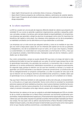 Sectores de la nueva economía 20+20                                                      | 305 |
ADMINISTRACIÓN Y COMPETITIVIDAD




• Open Sight: Dinamización de contenidos libres (músicas y fotografías).
• Open Event: Extenso programa de conferencias, talleres y seminarios de carácter abierto.
• Open Login: Programa de actividades extraescolares como aplicación concreta de apren-
  dizaje expandido.



4. La cultura corporativa

La EOI es y quiere ser una escuela de negocios diferente desde los valores que proyecta a la
sociedad. En sus cursos se aprende a gestionar organizaciones, grandes o pequeñas, públi-
cas o privadas, sociales o lucrativas, pero siempre desde la responsabilidad y el compromiso.
Las empresas que aprenden a dirigir los alumnos no persiguen como único fin maximizar los
beneficios del capital a corto plazo. Sus intereses como gestores son los de la propiedad y
su habilidad conciliarlos con los del entorno en el que desarrollan su actividad.

Las empresas son un ente social que adquiere sentido y crece en la medida en que inte-
gra una visión a largo plazo capaz de unir los intereses del capital con los de sus gestores
y trabajadores y los de la sociedad de la que se nutre y en la que crea riqueza y empleo.
La sostenibilidad y la creatividad son consustanciales a la formación en EOI y, más que
una asignatura aislada y bienintencionada, impregnan cada uno de los módulos y activi-
dades que se desarrollan.

Esa visión compartida y propia se quiere desde EOI que dure a lo largo de toda la vida
profesional de todos los que han pasado por sus aulas. En primer lugar, porque hoy en día
el aprendizaje trasciende a los períodos de juventud o a momentos más o menos acci-
dentales en la carrera profesional, habiéndose convertido en una exigencia permanente.
En segundo lugar, porque la relación con los que han invertido su tiempo y su ilusión en
aprender con la EOI trasciende a una relación comercial convencional. La construcción de
EOI es obligatoriamente un proyecto compartido y su afán no puede ser otro que el de
que la relación con los antiguos alumnos sea bidireccional, proactiva y estable, dado que
el aprendizaje no es un producto sino un proceso capaz de unir la realidad con el deseo.

Hay que hacer referencia también en este apartado al alma de la Escuela, el emprendimien-
to. La Escuela es un lugar para emprender. Nunca como ahora la sociedad ha necesitado
personas capaces de hacer realidad sus ilusiones: crear nuevas empresas, transformar las exis-
tentes, poner en marcha nuevos proyectos. Es el momento de integrar la fuerza de la creati-
vidad y la tensión innovadora como algo natural y propio de la sociedad española.

Para terminar, los valores en los que se sustenta la actividad desplegada por EOI en el ámbi-
to de su misión se describen en su Marco Ético: promover una economía socialmente com-
prometida, medioambientalmente respetuosa y financieramente responsable. Esos son los tres
valores que, por otra parte, impulsan los grandes acuerdos internacionales inspirados por Nacio-
nes Unidas. Por esa razón, EOI se adhirió voluntariamente al Pacto Mundial (United Nations
Global Compact Lead) y a los diez principios fundamentales que promueve como marco gene-
ral en el que impulsar políticas económicas y sociolaborales responsables.
 