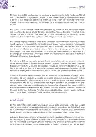 | 308 |                                                                               Capítulo 2
                                                                         EXPERIENCIAS PÚBLICAS




El Patronato de EOI es el órgano de gobierno y representación de la Fundación EOI, al
que corresponde la obligación de cumplir los fines fundacionales y administrar los bienes
y derechos que integran el patrimonio de EOI. La composición del Patronato viene deter-
minada por los Estatutos de EOI y de él forman parte notables instituciones (OEPM, IDEA,
Red.es).

EOI cuenta con un Consejo Asesor compuesto por algunas de las más destacadas empre-
sas españolas: La Caixa, Grupo Barrabés Consul SL, Acciona Energía, Freixenet, Indra,
Tragsa, BSH Electrodomésticos España, AC Hoteles, Befesa Abengoa, Iberdrola, Funda-
ción Everis, Fundación Vodafone, Repsol YPF, Imaginarium y Grupo M. Torres.

EOI siempre ha procurado estar cerca de los centros de decisión empresarial e industrial de
nuestro país, cuya cercanía le ha permitido ser pionera en muchos aspectos relacionados
con la formación de directivos, la capacitación de profesionales y la puesta en marcha de
numerosas iniciativas y proyectos. Un amplio número de empresas y organizaciones cola-
boradoras forman parte de sus consejos consultivos: de Medio Ambiente y Sostenibilidad,
de Energía, de Innovación y Creatividad en la Gestión Empresarial, de Nuevas Industrias y
el Consejo Consultivo de Andalucía.

Por último, en EOI siempre se ha concedido una especial atención a la dimensión interna-
cional de la actividad. El enfoque internacional se formula a través de relaciones con pres-
tigiosas universidades y escuelas de negocios y la Escuela tiene firmados convenios y dis-
tintos tipos de acuerdos con universidades europeas, norteamericanas y asiáticas para la
realización de programas de intercambio, visitas de estudios y otras actividades varias.

A ello se añade la Red EOI América. Los acuerdos institucionales con América Latina,
integrados por universidades y escuelas de negocio de primer nivel, participan en el dise-
ño de programas formativos concretos, aportan profesores y colaboran en la elaboración
de contenidos. Más de 500 profesionales de la región se forman anualmente en los pro-
gramas Master, impartidos en colaboración con Instituto Tecnológico de Buenos Aires (ITBA),
Escuela Internacional de Negocios de Colombia, Business School Säo Paulo, Universidad
Peruana de Ciencias Aplicadas, Pontificia Universidad Católica Madre y Maestra de Repú-
blica Dominicana y Universidad Católica Andrés Bello de Venezuela.



6. Estrategia

El Plan EOI 2020 establece 20 razones para un proyecto a diez años vista, que son 20
objetivos estratégicos para orientar la transformación. Un plan de acción 2009-2013 mar-
ca el camino hacia la consecución de una escuela sostenible y líder en 2020, concretando
las 20 razones y sentando las bases de desarrollo necesarias a corto y medio plazo.

A lo largo de esos años, el escenario económico de la escuela se está sometiendo a impor-
tantes cambios y, especialmente, adaptándose al futuro de los fondos europeos, en los
que ha encontrado la principal fuente de financiación y en buena parte la justificación de
su actividad. Esto obliga a un cambio radical en el modelo de negocio para ser verdade-
 