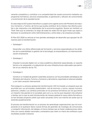 Sectores de la nueva economía 20+20                                                     | 309 |
ADMINISTRACIÓN Y COMPETITIVIDAD




ramente competitiva y contribuir a la competitividad de nuestra economía mediante sus
programas formativos, servicios empresariales, la generación y difusión de conocimiento
y la promoción de la equidad social.

En esta etapa la EOI quiere intensificar su papel como agente activo del Ministerio de Indus-
tria, Comercio y Turismo, de forma que pueda contribuir de la manera más efectiva posi-
ble a dar respuesta a las debilidades de la economía española. Quiere ser también un
Think Tank que se extienda a lo largo de todas las redes EOI de igual modo que aspira a
favorecer la coordinación entre Administraciones y entre éstas y las empresas privadas.

El Plan EOI 2020 se articula en tres grandes estrategias de desarrollo que agrupan las 20
razones para la transformación:

• Estrategia 1

   Desarrollar una oferta diferenciada de formación y servicios especializada en los ámbi-
   tos de la sostenibilidad, la gestión de la tecnología, la emprendiduría y la internacionali-
   zación empresarial.

• Estrategia 2

   Impulsar la escuela digital con un área académica altamente especializada, un soporte
   técnico a la vanguardia y la adquisición de unas infraestructuras adecuadas que permi-
   tan el uso intensivo de las TIC.

• Estrategia 3

   Construir un modelo de gestión sostenible, proactivo con las prioridades estratégicas del
   Ministerio de Industria, Turismo y Comercio y del entorno, soportado en alianzas estables
   y con clara vocación internacional.

Para asegurar su proceso gradual de transformación, EOI ha trazado un proyecto que sea
asumible por sus principales stakeholders: red de alumnos y socios, equipo humano,
patronos y aliados. Los cambios profundos en los procesos formativos son los que tienen
un impacto más grande en la sociedad, pero son a su vez los que requieren más esfuerzo
y tiempo, por lo que se está introduciendo de manera gradual la nueva oferta formativa y
se han lanzado proyectos piloto que están actuando como una mancha de aceite que se
extiende paulatinamente.

El proceso de transformación es un proceso de aprendizaje organizacional, que irá incor-
porando en el quehacer diario nuevas formas de aprender, de investigar, de comunicarse
y compartir información, de trabajar, al mismo tiempo que se forjan colaboraciones estre-
chas con nuevos aliados nacionales y extranjeros que creen un marco de confianza cuyos
resultados puedan evaluarse.
 