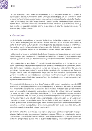 | 310 |                                                                                  Capítulo 2
                                                                            EXPERIENCIAS PÚBLICAS




De cara al próximo curso, se está trabajando en la incorporación del indicador “grado de
digitalización de la cultura interna” como un objetivo estratégico. En ese sentido, se están
impulsando las prácticas necesarias para crear rutinas propias de la cultura digital en la plan-
tilla y se han puesto en marcha una serie de comisiones que funcionan transversalmente,
aparte de las unidades funcionales, donde se discuten los temas que interesan a todos, y
que cuenta con su propio espacio on line al que se puede apuntar cualquiera aunque no
sea miembro de la comisión.



7. Conclusiones

Lo digital se ha extendido en la mayoría de las áreas de la vida; el auge de la interactivi-
dad ha traído aparejado gran cantidad de cambios en la educación: estamos frente a lo que
se ha dado en llamar Cultura 2.0. Se entiende por ello los usos sociales que se están trans-
formando a través de la mediación de las tecnologías de la información y de la comunica-
ción y la consiguiente amplificación de interacciones en tiempo y en espacio.

Hablamos de una nueva sociedad donde la participación de las personas en entornos en
red son claves para comprender cómo se están modificando las estructuras sociales, eco-
nómicas y políticas en flujos de colaboración y construcción colectiva de conocimiento.

La incorporación de tecnología 2.0 y sus formas de interacción (participación entre per-
sonas y proyectos, autonomía en la producción, apertura y reutilización de contenidos, exten-
sión de tiempos y espacios escolares) rompe los monopolios tradicionales del sistema
educativo y provoca un rediseño radical de las metodologías de aprendizaje. Esto nos
obliga a pensar cómo nos organizamos mejor para ser más eficientes, para aprender más
y mejor con todas las capacidades que tenemos a nuestro alcance, en un entorno donde
los profesores no son los únicos que enseñan y donde el aula no es el único espacio privi-
legiado para el aprendizaje.

El proyecto Mobile Learning ya lleva dos años desarrollándose y ha dotado a más de 1000
alumnos con un dispositivo móvil para poder expandir el aula en la red. Una de las claves
más importantes del proyecto es el diseño de un modelo metodológico que se sostiene
sobre un concepto de educación abierta, tanto en el uso del software como en las activi-
dades de trabajo on line integradas en la formación. Entre las conclusiones más significa-
tivas del proyecto está, por tanto, el enriquecimiento del proceso de aprendizaje al dispo-
ner los alumnos de una relación más personalizada e interactiva con sus profesores en
cualquier momento y en cualquier lugar. Por otro lado, también es muy notable el salto cua-
litativo que adquiere la identidad digital de los alumnos para darse a conocer como profe-
sionales, constituir su reputación profesional, conectar con otros expertos, compartir
experiencias prácticas y abrir vías de colaboración.

En el último año otras escuelas de negocio han empezado con la incorporación de dispo-
sitivos móviles para los alumnos, pero las diferencias con EOI son, principalmente, que se
ofrecen como material complementario de clase, no se entregan con carácter general en
todos los programas y cursos y no lo cubren todo (coste y utilización) como ocurre en
 