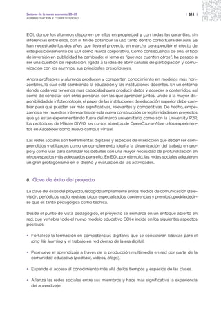 Sectores de la nueva economía 20+20                                                       | 311 |
ADMINISTRACIÓN Y COMPETITIVIDAD




EOI, donde los alumnos disponen de ellos en propiedad y con todas las garantías, sin
diferencias entre ellos, con el fin de potenciar su uso tanto dentro como fuera del aula. Se
han necesitado los dos años que lleva el proyecto en marcha para percibir el efecto de
este posicionamiento de EOI como marca corporativa. Como consecuencia de ello, el tipo
de inversión en publicidad ha cambiado: el lema es “que nos cuenten otros”, ha pasado a
ser una cuestión de reputación, ligada a la idea de abrir canales de participación y comu-
nicación con los alumnos, sus principales prescriptores.

Ahora profesores y alumnos producen y comparten conocimiento en modelos más hori-
zontales, lo cual está cambiando la educación y las instituciones docentes. En un entorno
donde cada vez tenemos más capacidad para producir datos y acceder a contenidos, así
como de conectar con otras personas con las que aprender juntos, unido a la mayor dis-
ponibilidad de infotecnología, el papel de las instituciones de educación superior debe cam-
biar para que puedan ser más significativas, relevantes y competitivas. De hecho, empe-
zamos a ver muestras interesantes de esta nueva construcción de legitimidades en proyectos
que ya están experimentando fuera del marco universitario como son la University P2P,
los prototipos de Máster DIWO, los cursos abiertos de OpenCourseWare o los experimen-
tos en Facebook como nuevo campus virtual.

Las redes sociales son herramientas digitales y espacios de interacción que deben ser com-
prendidos y utilizados como un complemento ideal a la dinamización del trabajo en gru-
po y como vías para canalizar los debates con una mayor necesidad de profundización en
otros espacios más adecuados para ello. En EOI, por ejemplo, las redes sociales adquieren
un gran protagonismo en el diseño y evaluación de las actividades.



8. Clave de éxito del proyecto

La clave del éxito del proyecto, recogido ampliamente en los medios de comunicación (tele-
visión, periódicos, radio, revistas, blogs especializados, conferencias y premios), podría decir-
se que es tanto pedagógica como técnica.

Desde el punto de vista pedagógico, el proyecto se enmarca en un enfoque abierto en
red, que vertebra todo el nuevo modelo educativo EOI e incide en los siguientes aspectos
positivos:

• Fortalece la formación en competencias digitales que se consideran básicas para el
  long life learning y el trabajo en red dentro de la era digital.

• Promueve el aprendizaje a través de la producción multimedia en red por parte de la
  comunidad educativa (podcast, videos, blogs).

• Expande el acceso al conocimiento más allá de los tiempos y espacios de las clases.

• Afianza las redes sociales entre sus miembros y hace más significativa la experiencia
  del aprendizaje.
 