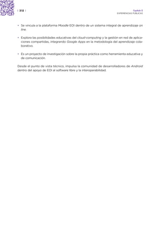 | 312 |                                                                            Capítulo 2
                                                                      EXPERIENCIAS PÚBLICAS




• Se vincula a la plataforma Moodle EOI dentro de un sistema integral de aprendizaje on
  line.

• Explora las posibilidades educativas del cloud-computing y la gestión en red de aplica-
  ciones compartidas, integrando Google Apps en la metodología del aprendizaje cola-
  borativo.

• Es un proyecto de investigación sobre la propia práctica como herramienta educativa y
  de comunicación.

Desde el punto de vista técnico, impulsa la comunidad de desarrolladores de Android
dentro del apoyo de EOI al software libre y la interoperabilidad.
 