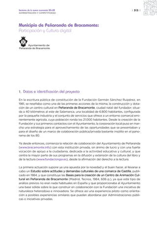 Sectores de la nueva economía 20+20                                                 | 313 |
ADMINISTRACIÓN Y COMPETITIVIDAD




Municipio de Peñaranda de Bracamonte:
Participación y Cultura digital




1. Datos e identificación del proyecto

En la escritura pública de constitución de la Fundación Germán Sánchez Ruipérez, en
1981, se reseñaba como una de las primeras acciones de la misma, la construcción y dota-
ción de un centro cultural en Peñaranda de Bracamonte, ciudad natal del fundador; situa-
da a 40 kilómetros al este de Salamanca, una localidad de 6.800 habitantes, configurada
por la pequeña industria y el conjunto de servicios que ofrece a un entorno comarcal emi-
nentemente agrícola, cuya población ronda los 21.000 habitantes. Desde la creación de la
Fundación y sus primeros contactos con el Ayuntamiento, la corporación local puso en mar-
cha una estrategia para el aprovechamiento de las oportunidades que se presentaban y
para el diseño de un marco de colaboración pública/privada bastante insólito en el pano-
rama de los 80.

Ya desde entonces, comienza la relación de colaboración del Ayuntamiento de Peñaranda
(www.bracamonte.info) con esta institución privada, sin ánimo de lucro y con una fuerte
vocación de apoyo a la ciudadanía, dedicada a la actividad educativa y cultural, y que
centra la mayor parte de sus programas en la difusión y extensión de la cultura del libro y
de la lectura (www.fundaciongsr.es), desde la afirmación del derecho a la lectura.

La primera actuación supone ya una apuesta por la novedad y el buen hacer, al llevarse a
cabo un Estudio sobre actitudes y demandas culturales de una comarca de Castilla, publi-
cado en 1984, y que constituye las Bases para la creación de un Centro de Animación Cul-
tural en Peñaranda de Bracamonte (Madrid, Tecnos, 1984, 606 p.), ya que este tipo de
análisis previos no eran nada habituales en España y que proporcionaba al Ayuntamiento
una base sólida sobre la que construir en colaboración con la Fundación una iniciativa de
naturaleza heterodoxa e innovadora. Se ofrece así una experiencia piloto como orienta-
ción a posibles experiencias similares que puedan abordarse por Administraciones públi-
cas o iniciativas privadas.
 