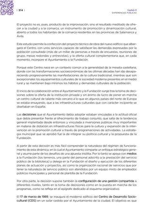 | 314 |                                                                               Capítulo 2
                                                                         EXPERIENCIAS PÚBLICAS




El proyecto no es, pues, producto de la improvisación, sino el resultado meditado de ofre-
cer a la ciudad y a la comarca, un instrumento de promoción y dinamización cultural,
abierto a todos los habitantes de la comarca residentes en las provincias de Salamanca y
Ávila.

Este estudio permite la confección del proyecto técnico de obra del nuevo edificio que alber-
gará el Centro, con unos servicios capaces de satisfacer las demandas expresadas por la
población consultada (más de un millar de personas a través de encuestas, reuniones de
grupo, mesas redondas y entrevistas), y la oferta cultural complementaria que, en cada
momento, incorpore el Ayuntamiento o la Fundación.

Porque este Centro nace en un contexto común a la generalidad de la meseta castellana,
donde con las transformaciones socioeconómicas de las últimas décadas han ido desapa-
reciendo progresivamente las manifestaciones de la cultura tradicional, mientras que son
excepcionales los equipamientos culturales de la sociedad moderna presentes en el medio
rural y se mantienen bajo mínimos los hábitos y demandas culturales de la población.

El inicio de la colaboración entre el Ayuntamiento y la Fundación surge tras la toma de deci-
siones sobre la oferta de la institución privada y sin ánimo de lucro de poner en marcha
un centro cultural de talante más cercano a lo que en algunos países del norte de Europa
se estaba ensayando, que a las infraestructuras culturales que con carácter incipiente se
diseñaban en España.

Las decisiones que el Ayuntamiento debía adoptar estaban vinculadas a la actitud oficial
que debía presentar frente al ofrecimiento de trabajo conjunto, que salía de la tendencia
general implantada desde entonces y vinculada a inversiones públicas muy importantes
en materia de dotación en infraestructuras físicas para la cultura y expansión de la inter-
vención en la promoción cultural a través de programaciones de actividades. La estrate-
gia municipal que se aprobó fue la de integrar su política cultural y la propuesta de la
Fundación.

A partir de esta decisión es más fácil comprender la naturaleza del régimen de funciona-
miento de esta dinámica, en la cual el Ayuntamiento comparte un enfoque estratégico gene-
ral y asume parte de los desafíos de una apuesta insólita. Por lo tanto se apoya con medios
a la Fundación (los terrenos, una parte del personal adscrito a la prestación del servicio
público de la biblioteca) y delega en la Fundación el diseño y ejecución de los diferentes
planes de actuación y proyectos, así como la organización racional de servicios que por
tener la naturaleza de servicio público son atendidos por un equipo mixto de empleados
públicos municipales y personal de plantilla de la Fundación.

Por otra parte, la decisión supone también la configuración de una gestión compartida a
diferentes niveles, tanto en la toma de decisiones como en la puesta en marcha de los
programas, como se refleja en el epígrafe dedicado al esquema organizativo.

El 17 de marzo de 1989, se inaugura el moderno edificio del Centro de Desarrollo Socio-
cultural (CDS) en un solar cedido por el Ayuntamiento de la ciudad. El objetivo es que
 
