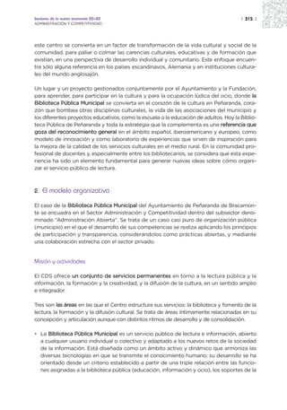 Sectores de la nueva economía 20+20                                                     | 315 |
ADMINISTRACIÓN Y COMPETITIVIDAD




este centro se convierta en un factor de transformación de la vida cultural y social de la
comunidad, para paliar o colmar las carencias culturales, educativas y de formación que
existían, en una perspectiva de desarrollo individual y comunitario. Este enfoque encuen-
tra sólo alguna referencia en los países escandinavos, Alemania y en instituciones cultura-
les del mundo anglosajón.

Un lugar y un proyecto gestionados conjuntamente por el Ayuntamiento y la Fundación,
para aprender, para participar en la cultura y para la ocupación lúdica del ocio, donde la
Biblioteca Pública Municipal se convierta en el corazón de la cultura en Peñaranda, cora-
zón que bombea otras disciplinas culturales, la vida de las asociaciones del municipio y
los diferentes proyectos educativos, como la escuela o la educación de adultos. Hoy la Biblio-
teca Pública de Peñaranda y toda la estrategia que la complementa es una referencia que
goza del reconocimiento general en el ámbito español, iberoamericano y europeo, como
modelo de innovación y como laboratorio de experiencias que sirven de inspiración para
la mejora de la calidad de los servicios culturales en el medio rural. En la comunidad pro-
fesional de docentes y, especialmente entre los bibliotecarios, se considera que esta expe-
riencia ha sido un elemento fundamental para generar nuevas ideas sobre cómo organi-
zar el servicio público de lectura.



2. El modelo organizativo

El caso de la Biblioteca Pública Municipal del Ayuntamiento de Peñaranda de Bracamon-
te se encuadra en el Sector Administración y Competitividad dentro del subsector deno-
minado “Administración Abierta”. Se trata de un caso casi puro de organización pública
(municipio) en el que el desarrollo de sus competencias se realiza aplicando los principios
de participación y transparencia, considerándolos como prácticas abiertas, y mediante
una colaboración estrecha con el sector privado.


Misión y actividades

El CDS ofrece un conjunto de servicios permanentes en torno a la lectura pública y la
información, la formación y la creatividad, y la difusión de la cultura, en un sentido amplio
e integrador.

Tres son las áreas en las que el Centro estructura sus servicios: la biblioteca y fomento de la
lectura, la formación y la difusión cultural. Se trata de áreas íntimamente relacionadas en su
concepción y articulación aunque con distintos ritmos de desarrollo y de consolidación.

• La Biblioteca Pública Municipal es un servicio público de lectura e información, abierto
  a cualquier usuario individual o colectivo y adaptado a los nuevos retos de la sociedad
  de la información. Está diseñada como un ámbito activo y dinámico que armoniza las
  diversas tecnologías en que se transmite el conocimiento humano; su desarrollo se ha
  orientado desde un criterio establecido a partir de una triple relación entre las funcio-
  nes asignadas a la biblioteca pública (educación, información y ocio), los soportes de la
 