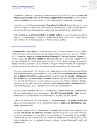 Sectores de la nueva economía 20+20                                                   | 317 |
ADMINISTRACIÓN Y COMPETITIVIDAD




• Estabilidad y dinamismo son caras de una misma moneda en la que vienen acuñados el
  análisis y autoevaluación de los proyectos, la capacidad de innovación y adecuación a
  nuevas realidades y la exigencia de los más mínimos criterios de rigor profesional.

• La gestión se orienta hacia programas integrados o interdisciplinares en los que, con una
  temática y objetivo común, cada área aporta y desarrolla sus potencialidades específi-
  cas. Una gestión que aúna espacios, esfuerzos y recursos humanos y económicos.

• Se ha optado por la profesionalidad en la gestión cultural, lo que ha sido posible por la
  relación con una Fundación que ha aportado nuevas técnicas de gestión y administra-
  ción frente a los modelos propios de la Administración pública.


Relación con otras entidades

La cooperación y participación con las instituciones y colectivos presentes en el ámbito
peñarandino, es otra de las constantes de actuación del Ayuntamiento quien en 1989 fir-
ma un convenio marco de colaboración con la Fundación Germán Sánchez Ruipérez, y,
en años sucesivos, convenios específicos para la gestión de la Biblioteca Pública Munici-
pal, de la Bibliopiscina (1990) y del Teatro Municipal (1991). La gran mayoría de las activi-
dades y servicios culturales se desarrollan, en mayor o menor medida, en colaboración
con otros organismos; son varias las vías por las que se consigue esta cooperación.

• En primer lugar, existen los convenios de colaboración con las instituciones políticas
  que tienen competencias en materia de cultura, en especial la Diputación de Salaman-
  ca y el Gobierno Regional. La colaboración permanente con los centros e instituciones
  educativas o con las asociaciones culturales en la elaboración y desarrollo de progra-
  mas permite dimensionarlos y adecuarlos de manera eficaz. Objetivo colateral de algu-
  nas de las actuaciones es el enriquecimiento del tejido asociativo de la comunidad,
  consolidando grupos que se constituyen en torno a un interés común.

• En 1991, cuando cumplía 100 años, se reinaugura el Teatro Municipal Calderón de la
  Barca y, a partir de esa fecha, se asocia a la Red de Teatros de Castilla y León, garanti-
  zándose así una programación de artes escénicas estable y de gran calidad.

• La Biblioteca Municipal está integrada en el Centro Provincial Coordinador de Bibliote-
  cas, desde su fundación en 1964; y también lo está en el Sistema de Bibliotecas de Cas-
  tilla y León desde 1997.

• Por lo que respecta a la programación de actividades formativas, el Ayuntamiento crea
  en 1988, la Comisión de Desarrollo Cultural, una estructura de cooperación en la que
  participan, además de la corporación municipal, el Centro Comarcal de Educación Per-
  manente de Adultos, la Fundación, los Centros de Enseñanza, las AMPAS, las Asocia-
  ciones culturales, etc.; y a través de la cual, se elaboran planes de educación no formal
  en Peñaranda.
 