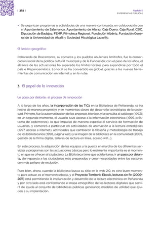 | 318 |                                                                                 Capítulo 2
                                                                           EXPERIENCIAS PÚBLICAS




• Se organizan programas o actividades de una manera continuada, en colaboración con
  el Ayuntamiento de Salamanca, Ayuntamiento de Alaraz, Caja Duero, Caja Rural, CSIC,
  Diputación de Badajoz, FEMP, Filmoteca Regional, Fundación Albéniz, Fundación Gene-
  ral de la Universidad de Alcalá y Sociedad Micológica Lazarillo.


El ámbito geográfico

Peñaranda de Bracamonte, su comarca y los pueblos abulenses limítrofes, fue la demar-
cación inicial de la política cultural municipal y de la Fundación; con el paso de los años, el
alcance de las actuaciones ha superado los límites locales para expandirse por todo el
país e Hispanoamérica. Lo local se ha convertido en global, gracias a las nuevas herra-
mientas de comunicación en internet y en la nube.



3. El papel de la innovación


Un paso por delante: el proceso de innovación

A lo largo de los años, la incorporación de las TICs en la Biblioteca de Peñaranda, se ha
hecho de manera progresiva y en momentos claves del desarrollo tecnológico de la socie-
dad. Primero, fue la automatización de los procesos técnicos y la consulta al catálogo (1993);
en un segundo momento, el usuario tuvo acceso a la información electrónica (1995, prés-
tamo de cederrones), lo que impulsó de manera especial el servicio de formación de
usuarios, y comenzó a participar en actividades de animación a la lectura enred@das
(1997, acceso a internet), actividades que cambiaron la filosofía y metodología de trabajo
de los bibliotecarios (1998, página web) y la imagen de la biblioteca en la comunidad (2005,
gestión de la firma digital, talleres de lectura en línea, acceso wifi…).

En este proceso, la adquisición de los equipos y la puesta en marcha de los diferentes ser-
vicios y programas son las actuaciones básicas pero lo realmente importante es el momen-
to en que se ofrecen al ciudadano. La Biblioteca tiene que adelantarse, ir un paso por delan-
te, dar repuesta a los ciudadanos más preparados y crear necesidades entre los sectores
con más peligro de exclusión.

Pues bien, ahora, cuando la biblioteca busca su sitio en la web 2.0, es otro buen momen-
to para actuar, es el momento ebook, y el Proyecto Territorio Ebook, lecturas sin fin (2009-
2011) está permitiendo la implantación y desarrollo de la lectura electrónica en Peñaranda
y por otro lado está conformando el mapa etnográfico de los lectores digitales que servi-
rá de ayuda al conjunto de bibliotecas públicas generando modelos de utilidad que ayu-
den a su implantación.
 