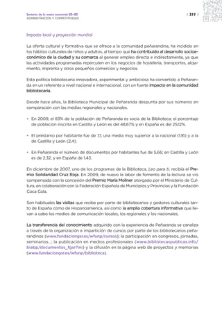 Sectores de la nueva economía 20+20                                                   | 319 |
ADMINISTRACIÓN Y COMPETITIVIDAD




Impacto local y proyección mundial

La oferta cultural y formativa que se ofrece a la comunidad peñarandina, ha incidido en
los hábitos culturales de niños y adultos, al tiempo que ha contribuido al desarrollo socioe-
conómico de la ciudad y su comarca al generar empleo directa e indirectamente, ya que
las actividades programadas repercuten en los negocios de hostelería, transportes, aloja-
miento, imprenta y otros pequeños comercios y negocios.

Esta política bibliotecaria innovadora, experimental y ambiciosa ha convertido a Peñaran-
da en un referente a nivel nacional e internacional, con un fuerte impacto en la comunidad
bibliotecaria.

Desde hace años, la Biblioteca Municipal de Peñaranda despunta por sus números en
comparación con las medias regionales y nacionales.

• En 2009, el 83% de la población de Peñaranda es socia de la Biblioteca; el porcentaje
  de población inscrita en Castilla y León es del 48,67% y en España es del 25,12%.

• El préstamo por habitante fue de 7,1; una media muy superior a la nacional (1,16) y a la
  de Castilla y León (2,4).

• En Peñaranda el número de documentos por habitantes fue de 5,66; en Castilla y León
  es de 2,32, y en España de 1,43.

En diciembre de 2007, uno de los programas de la Biblioteca, Leo para ti, recibía el Pre-
mio Solidaridad Cruz Roja. En 2009, de nuevo la labor de fomento de la lectura se vio
compensada con la concesión del Premio María Moliner otorgado por el Ministerio de Cul-
tura, en colaboración con la Federación Española de Municipios y Provincias y la Fundación
Coca Cola.

Son habituales las visitas que recibe por parte de bibliotecarios y gestores culturales tan-
to de España como de Hispanoamérica, así como la amplia cobertura informativa que lle-
van a cabo los medios de comunicación locales, los regionales y los nacionales.

La transferencia del conocimiento adquirido con la experiencia de Peñaranda se canaliza
a través de la organización e impartición de cursos por parte de los bibliotecarios peña-
randinos (www.fundaciongsr.es/wfunp/cursos); la participación en congresos, jornadas,
seminarios…; la publicación en medios profesionales (www.bibliotecaspublicas.info/
biabp/documentos_fgsr?ini) y la difusión en la página web de proyectos y memorias
(www.fundaciongsr.es/wfunp/biblioteca).
 