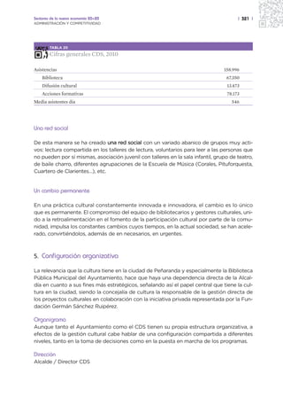 Sectores de la nueva economía 20+20                                                    | 321 |
ADMINISTRACIÓN Y COMPETITIVIDAD




        TABLA 20

        Cifras generales CDS, 2010

Asistencias                                                                      158.996
    Biblioteca                                                                    67.350
    Difusión cultural                                                             13.473
    Acciones formativas                                                           78.173
Media asistentes día                                                                546




Una red social

De esta manera se ha creado una red social con un variado abanico de grupos muy acti-
vos: lectura compartida en los talleres de lectura, voluntarios para leer a las personas que
no pueden por sí mismas, asociación juvenil con talleres en la sala infantil, grupo de teatro,
de baile charro, diferentes agrupaciones de la Escuela de Música (Corales, Pituforquesta,
Cuartero de Clarientes…), etc.


Un cambio permanente

En una práctica cultural constantemente innovada e innovadora, el cambio es lo único
que es permanente. El compromiso del equipo de bibliotecarios y gestores culturales, uni-
do a la retroalimentación en el fomento de la participación cultural por parte de la comu-
nidad, impulsa los constantes cambios cuyos tiempos, en la actual sociedad, se han acele-
rado, convirtiéndolos, además de en necesarios, en urgentes.



5. Configuración organizativa

La relevancia que la cultura tiene en la ciudad de Peñaranda y especialmente la Biblioteca
Pública Municipal del Ayuntamiento, hace que haya una dependencia directa de la Alcal-
día en cuanto a sus fines más estratégicos, señalando así el papel central que tiene la cul-
tura en la ciudad, siendo la concejalía de cultura la responsable de la gestión directa de
los proyectos culturales en colaboración con la iniciativa privada representada por la Fun-
dación Germán Sánchez Ruipérez.

Organigrama
Aunque tanto el Ayuntamiento como el CDS tienen su propia estructura organizativa, a
efectos de la gestión cultural cabe hablar de una configuración compartida a diferentes
niveles, tanto en la toma de decisiones como en la puesta en marcha de los programas.

Dirección
Alcalde / Director CDS
 
