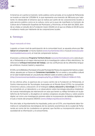 | 324 |                                                                                     Capítulo 2
                                                                               EXPERIENCIAS PÚBLICAS




Si tenemos en cuenta la inversión, tanto pública como privada, en la ciudad de Peñaranda
se invierte un total de 1.278.964 €, lo que representa una inversión de 188 euros por habi-
tante. Es destacable el esfuerzo que se realiza por parte de las corporaciones locales a
este servicio público como es la cultura, como ya lo puso de manifiesto la Comisión de
Cultura de la Federación Española de Municipios y Provincias, el 9 de abril de 2003, don-
de se citaba un estudio de la Fundación Autor (SGAE) en el que se cifraba en 63,30 euros
el esfuerzo medio por habitante de las corporaciones locales.



6. Estrategia


Seguir marcando el ritmo

Logrado un buen nivel de participación de la comunidad local, se apuesta ahora por for-
talecer el comprender: el hecho teatral (www.muchamierda.net) o musical (www.escuela-
municipaldemusica.com), el nivel de comprensión lectora…

El pionero y ambicioso Programa Territorio Ebook (www.territorioebook.com), está situan-
do a Peñaranda en el mapa internacional de la investigación sobre el libro electrónico. Se
reforzará el enfoque transversal del trabajo, con las confluencias de los diferentes lengua-
jes artísticos: musical, teatral y expositivo.

El CDS, con la Biblioteca Municipal, la Escuela Municipal de Música, los espacios formativos y expo-
sitivos, apuesta por un futuro en Conexiones improbables. Por un centro y una política cultural
en la nube fundamentado en una profunda reflexión sobre el centro cultural físico:
(http://conexionesimprobables.es/pagina.php?id_p=268&m1=130&m2=149&m3=153).

En los últimos años, la apertura de un nuevo centro de la Fundación en Peñaranda, el
Centro Internacional de Tecnologías Avanzadas en el Mundo Rural (CITA), ha convertido
el binomio cultura y educación, en el triángulo cultura, educación y tecnología. El CITA se
ha convertido en un laboratorio y un observatorio sobre tecnología educativa implantan-
do nuevas metodologías de intervención en aula que tienen su reflejo formativo en la pla-
taforma de formación y divulgativo en sendos congresos anuales Educa y sobre pizarra
digital, así como una investigación pionera sobre la incorporación de tabletas digitales en
el aula a través del proyecto DEDOS (www.citafgsr.org/educacion/dedos).

Por otro lado, el Ayuntamiento ha impulsado, junto con el CITA, una importante labor for-
mativa en competencias tecnológicas de los sectores económicos de la ciudad de Peña-
randa así como de los ciudadanos en general, que facilite su incorporación plena a la
sociedad de la información y el conocimiento.
 