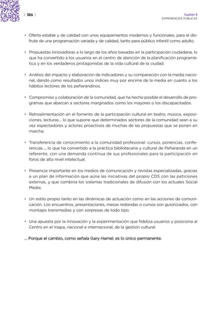 | 326 |                                                                             Capítulo 2
                                                                       EXPERIENCIAS PÚBLICAS




• Oferta estable y de calidad con unos equipamientos modernos y funcionales, para el dis-
  frute de una programación variada y de calidad, tanto para público infantil como adulto.

• Propuestas innovadoras a lo largo de los años basadas en la participación ciudadana, lo
  que ha convertido a los usuarios en el centro de atención de la planificación programá-
  tica y en los verdaderos protagonistas de la vida cultural de la ciudad.

• Análisis del impacto y elaboración de indicadores y su comparación con la media nacio-
  nal, dando como resultados unos índices muy por encima de la media en cuanto a los
  hábitos lectores de los peñarandinos.

• Compromiso y colaboración de la comunidad, que ha hecho posible el desarrollo de pro-
  gramas que abarcan a sectores marginados como los mayores o los discapacitados.

• Retroalimentación en el fomento de la participación cultural en teatro, música, exposi-
  ciones, lecturas… lo que supone que determinados sectores de la comunidad sean a su
  vez espectadores y actores proactivos de muchas de las propuestas que se ponen en
  marcha.

• Transferencia de conocimiento a la comunidad profesional: cursos, ponencias, confe-
  rencias…, lo que ha convertido a la práctica bibliotecaria y cultural de Peñaranda en un
  referente, con una demanda continua de sus profesionales para la participación en
  foros de alto nivel intelectual.

• Presencia importante en los medios de comunicación y revistas especializadas, gracias
  a un plan de información que aúna las iniciativas del propio CDS con las peticiones
  externas, y que combina los sistemas tradicionales de difusión con los actuales Social
  Media.

• Un estilo propio tanto en las dinámicas de actuación como en las acciones de comuni-
  cación. Los encuentros, presentaciones, mesas redondas o cursos son guionizados, con
  montajes transmedias y con sorpresas de todo tipo.

• Una apuesta por la innovación y la experimentación que fideliza usuarios y posiciona al
  Centro en el mapa, nacional e internacional, de la gestión cultural.

… Porque el cambio, como señala Gary Hamel, es lo único permanente.
 