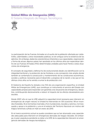 Sectores de la nueva economía 20+20                                                    | 327 |
ADMINISTRACIÓN Y COMPETITIVIDAD




Unidad Militar de Emergencias (UME):
El Sistema Integrado de Riesgos Tecnológicos
                SEVERANDO
             PER




             PAR A S ERVIR

  UN                              IA   S
       ID A
           D M IL              ENC
                 ITAR DE EMERG




La participación de las Fuerzas Armadas en el auxilio de la población afectada por catás-
trofes, calamidades u otras necesidades públicas, es tan antigua como la existencia de los
ejércitos. Sin embargo, dadas las características inherentes a sus capacidades, organización
y forma de actuar, algunos países han apostado en los últimos años por especializar den-
tro de sus Fuerzas Armadas (FAS) determinadas unidades para hacer frente a estas situa-
ciones de emergencia.

El concepto de seguridad y defensa ha ido evolucionando desde una identificación con la
integridad territorial y la protección de las fronteras a una concepción más amplia donde
también se contempla la consecución y mantenimiento de las condiciones económicas,
sociales y políticas necesarias para el desarrollo y progreso de la nación; a las que en los
últimos cinco años se ha venido a sumar la de protección civil.

El Gobierno de España ha dotado a las FAS de una organización específica, la Unidad
Militar de Emergencias (UME), que constituye un instrumento al servicio del Estado con
capacidades propias para responder con garantías a las situaciones de emergencia y desas-
tres, contribuyendo decisivamente a reducir el impacto de los efectos devastadores pro-
ducidos.

Desde 2007, año en que la UME adquirió la capacidad inicial necesaria para intervenir en
emergencias de origen natural, la Unidad ha intervenido en 139 ocasiones: 99 en incen-
dios forestales, 16 en tormentas invernales, 21 en inundaciones, rescates y seísmos, 2 en bús-
queda y apoyo a la población y una en el exterior del Territorio Nacional con motivo del
trágico terremoto sufrido en Haití en enero de 2010.

En el marco económico actual se puede considerar que se han alcanzado unas capacida-
des adecuadas para intervenir en emergencias derivadas de riesgos naturales. Sin embar-
go, la gran asignatura pendiente es dotar a la UME de la capacidad de intervenir en emer-
gencias derivadas de riesgos tecnológicos.
 