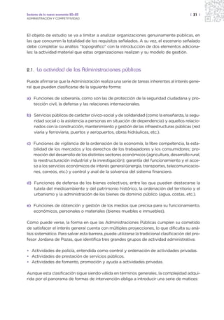 Sectores de la nueva economía 20+20                                                          | 31 |
ADMINISTRACIÓN Y COMPETITIVIDAD




El objeto de estudio se va a limitar a analizar organizaciones genuinamente públicas, en
las que concurren la totalidad de los requisitos señalados. A su vez, el escenario señalado
debe completar su análisis “topográfico” con la introducción de dos elementos adiciona-
les: la actividad material que estas organizaciones realizan y su modelo de gestión.



2.1. La actividad de las Administraciones públicas

Puede afirmarse que la Administración realiza una serie de tareas inherentes al interés gene-
ral que pueden clasificarse de la siguiente forma:

a) Funciones de soberanía, como son las de protección de la seguridad ciudadana y pro-
   tección civil, la defensa y las relaciones internacionales.

b) Servicios públicos de carácter cívico-social y de solidaridad (como la enseñanza, la segu-
   ridad social o la asistencia a personas en situación de dependencia) y aquellos relacio-
   nados con la construcción, mantenimiento y gestión de las infraestructuras públicas (red
   viaria y ferroviaria, puertos y aeropuertos, obras hidráulicas, etc.).

c) Funciones de vigilancia de la ordenación de la economía, la libre competencia, la esta-
   bilidad de los mercados y los derechos de los trabajadores y los consumidores; pro-
   moción del desarrollo de los distintos sectores económicos (agricultura, desarrollo rural,
   la reestructuración industrial y la investigación); garantía del funcionamiento y el acce-
   so a los servicios económicos de interés general (energía, transportes, telecomunicacio-
   nes, correos, etc.) y control y aval de la solvencia del sistema financiero.

d) Funciones de defensa de los bienes colectivos, entre las que pueden destacarse la
   tutela del medioambiente y del patrimonio histórico, la ordenación del territorio y el
   urbanismo y la administración de los bienes de dominio público (agua, costas, etc.).

e) Funciones de obtención y gestión de los medios que precisa para su funcionamiento,
   económicos, personales o materiales (bienes muebles e inmuebles).

Como puede verse, la forma en que las Administraciones Públicas cumplen su cometido
de satisfacer el interés general cuenta con múltiples proyecciones, lo que dificulta su aná-
lisis sistemático. Para salvar esta barrera, puede utilizarse la tradicional clasificación del pro-
fesor Jordana de Pozas, que identifica tres grandes grupos de actividad administrativa:

• Actividades de policía, entendida como control y ordenación de actividades privadas.
• Actividades de prestación de servicios públicos.
• Actividades de fomento, promoción y ayuda a actividades privadas.

Aunque esta clasificación sigue siendo válida en términos generales, la complejidad adqui-
rida por el panorama de formas de intervención obliga a introducir una serie de matices:
 