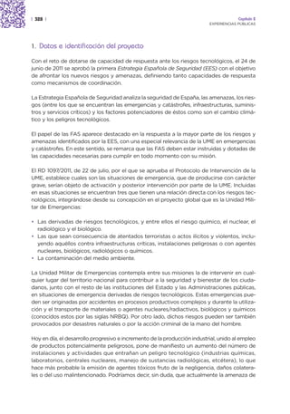 | 328 |                                                                                Capítulo 2
                                                                          EXPERIENCIAS PÚBLICAS




1. Datos e identificación del proyecto

Con el reto de dotarse de capacidad de respuesta ante los riesgos tecnológicos, el 24 de
junio de 2011 se aprobó la primera Estrategia Española de Seguridad (EES) con el objetivo
de afrontar los nuevos riesgos y amenazas, definiendo tanto capacidades de respuesta
como mecanismos de coordinación.

La Estrategia Española de Seguridad analiza la seguridad de España, las amenazas, los ries-
gos (entre los que se encuentran las emergencias y catástrofes, infraestructuras, suminis-
tros y servicios críticos) y los factores potenciadores de éstos como son el cambio climá-
tico y los peligros tecnológicos.

El papel de las FAS aparece destacado en la respuesta a la mayor parte de los riesgos y
amenazas identificados por la EES, con una especial relevancia de la UME en emergencias
y catástrofes. En este sentido, se remarca que las FAS deben estar instruidas y dotadas de
las capacidades necesarias para cumplir en todo momento con su misión.

El RD 1097/2011, de 22 de julio, por el que se aprueba el Protocolo de Intervención de la
UME, establece cuales son las situaciones de emergencia, que de producirse con carácter
grave, serían objeto de activación y posterior intervención por parte de la UME. Incluidas
en esas situaciones se encuentran tres que tienen una relación directa con los riesgos tec-
nológicos, integrándose desde su concepción en el proyecto global que es la Unidad Mili-
tar de Emergencias:

• Las derivadas de riesgos tecnológicos, y entre ellos el riesgo químico, el nuclear, el
  radiológico y el biológico.
• Las que sean consecuencia de atentados terroristas o actos ilícitos y violentos, inclu-
  yendo aquéllos contra infraestructuras críticas, instalaciones peligrosas o con agentes
  nucleares, biológicos, radiológicos o químicos.
• La contaminación del medio ambiente.

La Unidad Militar de Emergencias contempla entre sus misiones la de intervenir en cual-
quier lugar del territorio nacional para contribuir a la seguridad y bienestar de los ciuda-
danos, junto con el resto de las instituciones del Estado y las Administraciones públicas,
en situaciones de emergencia derivadas de riesgos tecnológicos. Estas emergencias pue-
den ser originadas por accidentes en procesos productivos complejos y durante la utiliza-
ción y el transporte de materiales o agentes nucleares/radiactivos, biológicos y químicos
(conocidos estos por las siglas NRBQ). Por otro lado, dichos riesgos pueden ser también
provocados por desastres naturales o por la acción criminal de la mano del hombre.

Hoy en día, el desarrollo progresivo e incremento de la producción industrial, unido al empleo
de productos potencialmente peligrosos, pone de manifiesto un aumento del número de
instalaciones y actividades que entrañan un peligro tecnológico (industrias químicas,
laboratorios, centrales nucleares, manejo de sustancias radiológicas, etcétera), lo que
hace más probable la emisión de agentes tóxicos fruto de la negligencia, daños colatera-
les o del uso malintencionado. Podríamos decir, sin duda, que actualmente la amenaza de
 