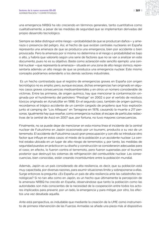 Sectores de la nueva economía 20+20                                                  | 329 |
ADMINISTRACIÓN Y COMPETITIVIDAD




una emergencia NRBQ ha ido creciendo en términos generales, tanto cuantitativa como
cualitativamente, a pesar de las medidas de seguridad que se implementan derivadas del
propio desarrollo tecnológico.

Siempre se debe distinguir entre riesgo —probabilidad de que se produzcan daños— y ame-
naza o presencia del peligro. Así, el hecho de que existan centrales nucleares en España
representa una amenaza de que se produzca una emergencia, bien por accidente o bien
provocada. Pero la amenaza por sí misma no determina si el riesgo o probabilidad es bajo
o alto, y habría que valorarlo según una serie de factores que no se van a analizar en este
documento, pues no es su objetivo. Baste como aclaración este sencillo ejemplo: una cen-
tral nuclear —que representa la amenaza— situada en una zona de alto riesgo sísmico, repre-
sentaría además un alto riesgo de que se produzca una emergencia nuclear. Este mismo
concepto podríamos extenderlo a los demás sectores industriales.

 Es un hecho contrastado que el registro de emergencias graves en España con origen
tecnológico no es amplio; pero, aunque escasas, dichas emergencias han originado en algu-
nos casos graves consecuencias medioambientales y en otros un número considerable de
víctimas. Entre las primeras, de origen químico, hay que mencionar la contaminación ori-
ginada por el hundimiento del petrolero “Prestige” en 2002 o por el vertido de residuos
tóxicos originado en Aznalcóllar en 1998. En el segundo caso, también de origen químico,
recordamos el trágico accidente de un camión cargado de propileno que hizo explosión
junto al camping de “Los Alfaques” en Tarragona en 1978, causando la muerte a 217 per-
sonas. Igualmente hay que reseñar, como emergencia nuclear, el escape de partículas radiac-
tivas de la central de Ascó en 2007 que, por fortuna, no tuvo mayores consecuencias.

Finalmente, no se puede dejar de mencionar en esta misma línea el incidente de la central
nuclear de Fukushima en Japón ocasionado por un tsunami, producto a su vez de un
terremoto. El accidente de Fukushima causó gran preocupación y con ello se introduce otro
factor que influye en estos casos: el miedo de la población a un accidente nuclear. La cen-
tral estaba ubicada en un lugar de alto riesgo de terremotos y, por tanto, las medidas de
seguridad puestas en práctica en su diseño y construcción se consideraron adecuadas para
el caso; en efecto, lo fueron contra el terremoto, pero fueron superadas por el tsunami
posterior que destruyó los sistemas de refrigeración del combustible nuclear. Las conse-
cuencias, bien conocidas, están creando incertidumbre entre la población mundial.

Además, Japón es un país considerado de alta resiliencia, es decir, que su población está
muy capacitada, por diversas razones, para asumir situaciones límite y sobreponerse a ellas.
Surge entonces la pregunta: ¿Es España un país de alta resiliencia ante las catástrofes tec-
nológicas? Si no tan alta como en Japón, es un hecho que últimamente la percepción de
la amenaza NRBQ ha crecido en España, observándose que tanto la población como las
autoridades son más conscientes de la necesidad de la cooperación entre todos los acto-
res implicados para prevenir, por un lado, la emergencia y para mitigar, por otro, los efec-
tos una vez desatada aquella.

Ante esta perspectiva, es indudable que mediante la creación de la UME como instrumen-
to de primera intervención de las Fuerzas Armadas se añade una pieza más al dispositivo
 