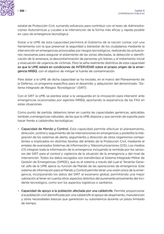 | 330 |                                                                               Capítulo 2
                                                                         EXPERIENCIAS PÚBLICAS




estatal de Protección Civil, sumando esfuerzos para contribuir con el resto de Administra-
ciones Autonómicas y Locales a la intervención de la forma más eficaz y rápida posible
en caso de emergencia tecnológica.

Dotar a la UME de esta capacidad permitirá al Gobierno de la nación contar con una
herramienta con la que preservar la seguridad y bienestar de los ciudadanos mediante la
intervención en emergencias provocadas por riesgos tecnológicos, realizando las actuacio-
nes necesarias para asegurar el aislamiento de las zonas afectadas, la detección e identifi-
cación de la amenaza, la descontaminación de personas y/o bienes y el tratamiento inicial
y evacuación de urgencia de víctimas. Pero la seña realmente distintiva de esta capacidad
es que la UME estará en condiciones de INTERVENIR sobre el propio origen de la emer-
gencia NRBQ, con el objetivo de mitigar la fuente de contaminación.

Para dotar a la UME de dicha capacidad se ha iniciado, en el marco del Planeamiento de
la Defensa, un programa específico para el desarrollo y adquisición del denominado “Sis-
tema Integrado de Riesgos Tecnológicos” (SIRT).

Con el SIRT la UME se plantea estar a la vanguardia en la innovación para intervenir ante
emergencias ocasionadas por agentes NRBQ, aportando la experiencia de las FAS en
estas situaciones.

Como punto de partida, debemos tener en cuenta las capacidades genéricas, aplicables
también a emergencias naturales, de las que la UME dispone y que servirán de soporte para
hacer frente a catástrofes tecnológicas:

• Capacidad de Mando y Control. Esta capacidad permite efectuar el planeamiento,
  dirección, control y seguimiento de las intervenciones en emergencias y posibilita la inte-
  gración de los sistemas de alerta, seguimiento y dirección de otros organismos compe-
  tentes o implicados en distintas facetas del ámbito de la Protección Civil, mediante el
  empleo de avanzados Sistemas de Información y Telecomunicaciones (CIS). Los medios
  CIS integran toda la información de la emergencia incluyendo la remitida por los senso-
  res del SIRT para el control y vigilancia de la situación de la emergencia y del nivel de
  intervención. Todos los datos recogidos son transferidos al Sistema Integrado Militar de
  Gestión de Emergencias (SIMGE), que es el sistema a través del cual el Teniente Gene-
  ral Jefe de la UME ejerce su función de Mando de las operaciones de emergencia. Este
  sistema de información para el Mando y Control permite tener una visión única de la emer-
  gencia, incorporando los datos del SIRT al escenario global, permitiendo una mejor
  valoración al tener en cuenta otros aspectos distintos del puramente proveniente del inci-
  dente tecnológico, como son los aspectos logísticos o sanitarios.

• Capacidad de apoyo a la población afectada por una catástrofe. Permite proporcionar
  a la población civil damnificada por una catástrofe el apoyo de alojamiento, manutención
  y otras necesidades básicas que garanticen su subsistencia durante un plazo limitado
  de tiempo.
 