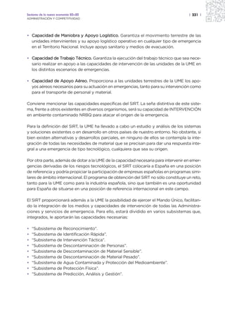 Sectores de la nueva economía 20+20                                                  | 331 |
ADMINISTRACIÓN Y COMPETITIVIDAD




• Capacidad de Maniobra y Apoyo Logístico. Garantiza el movimiento terrestre de las
  unidades intervinientes y su apoyo logístico operativo en cualquier tipo de emergencia
  en el Territorio Nacional. Incluye apoyo sanitario y medios de evacuación.

• Capacidad de Trabajo Técnico. Garantiza la ejecución del trabajo técnico que sea nece-
  sario realizar en apoyo a las capacidades de intervención de las unidades de la UME en
  los distintos escenarios de emergencias.

• Capacidad de Apoyo Aéreo. Proporciona a las unidades terrestres de la UME los apo-
  yos aéreos necesarios para su actuación en emergencias, tanto para su intervención como
  para el transporte de personal y material.

Conviene mencionar las capacidades específicas del SIRT. La seña distintiva de este siste-
ma, frente a otros existentes en diversos organismos, será su capacidad de INTERVENCIÓN
en ambiente contaminado NRBQ para atacar el origen de la emergencia.

Para la definición del SIRT, la UME ha llevado a cabo un estudio y análisis de los sistemas
y soluciones existentes o en desarrollo en otros países de nuestro entorno. No obstante, si
bien existen alternativas y desarrollos parciales, en ninguno de ellos se contempla la inte-
gración de todas las necesidades de material que se precisan para dar una respuesta inte-
gral a una emergencia de tipo tecnológico, cualquiera que sea su origen.

Por otra parte, además de dotar a la UME de la capacidad necesaria para intervenir en emer-
gencias derivadas de los riesgos tecnológicos, el SIRT colocaría a España en una posición
de referencia y podría propiciar la participación de empresas españolas en programas simi-
lares de ámbito internacional. El programa de obtención del SIRT no sólo constituye un reto,
tanto para la UME como para la industria española, sino que también es una oportunidad
para España de situarse en una posición de referencia internacional en este campo.

El SIRT proporcionará además a la UME la posibilidad de ejercer el Mando Único, facilitan-
do la integración de los medios y capacidades de intervención de todas las Administra-
ciones y servicios de emergencia. Para ello, estará dividido en varios subsistemas que,
integrados, le aportarán las capacidades necesarias:

•   “Subsistema de Reconocimiento”.
•   “Subsistema de Identificación Rápida”.
•   “Subsistema de Intervención Táctica”.
•   “Subsistema de Descontaminación de Personas”.
•   “Subsistema de Descontaminación de Material Sensible”.
•   “Subsistema de Descontaminación de Material Pesado”.
•   “Subsistema de Agua Contaminada y Protección del Medioambiente”.
•   “Subsistema de Protección Física”.
•   ”Subsistema de Predicción, Análisis y Gestión”.
 