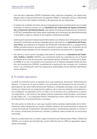 Sectores de la nueva economía 20+20                                                   | 333 |
ADMINISTRACIÓN Y COMPETITIVIDAD




   ción de estos materiales (EDMP) instaladas sobre vehículos integrales y de rápido des-
   pliegue para la descontaminación de agentes NRBQ y materiales tóxicos industriales
   (TIM), así como del material individual y del personal, de sus dotaciones.

• Al objeto de combatir de forma eficaz la propagación de la contaminación en el medio
  ambiente, el sistema contará con un Subsistema de Tratamiento de Aguas Contamina-
  das y Protección del Medioambiente, que estará formado por Estaciones de Tratamien-
  to (ETAC), preparadas para tratar aguas residuales de los procesos de descontaminación
  y para llevar a cabo su vertido en las mejores condiciones posibles.

• Dada la gran exposición del personal interviniente a los efectos de la emergencia, se hace
  necesario contemplar de forma integrada dentro del sistema un Subsistema de Protec-
  ción Física, que aportará los Equipos de Protección Individual (EPI,s), y equipamiento
  NRBQ complementario que permita al personal cumplir todos los cometidos de las
  Unidades especializadas con las necesarias condiciones de protección y seguridad.

• Por último y como centro neurálgico del sistema, tendremos el Subsistema de Predic-
  ción, Análisis y Gestión (SSPAG), que coordinará todos los subsistemas con el Puesto
  de Mando en la zona de actuación, permitiendo ejercer el Mando y Control en el ámbi-
  to NRBQ. A su vez, el subsistema se conectará con el Sistema Integrado Militar de Ges-
  tión de Emergencias (SIMGE), posibilitando la aplicación del concepto de “incidente
  único” y la coordinación entre los organismos responsables de las distintas Administra-
  ciones Públicas.



2. El modelo organizativo

La UME se conforma como un ejemplo de lo que podríamos denominar “Administración
Abierta”, no tanto en lo que se refiere a los principios de transparencia de actuación y
participación de otras Administraciones Públicas y entidades privadas, como especial-
mente por tratarse de una organización pública y de un servicio prestado a la población y
los ciudadanos considerados como un todo y no en función de su pertenencia a colecti-
vos específicos, y ello tanto en las labores previas (relaciones institucionales, conocimien-
to del medio, etc…) a la respuesta frente a emergencias como, sobre todo, en las labores
de intervención en acontecimientos concretos.

Por otra parte, se trata de un caso que muestra cómo sectores tradicionales de la Admi-
nistración están integrando los nuevos modelos abiertos de funcionamiento a través de
nuevas fórmulas de cooperación interadministrativa, reorientando además su misión a
las nuevas condiciones económicas, sociales y políticas sobre la base de sus principios
esenciales.

Para el cumplimiento de su misión, según la Directiva de Planeamiento Militar 1/2009 del
JEMAD, con ocasión de emergencias, se han definido para la UME las siguientes capaci-
dades principales:
 