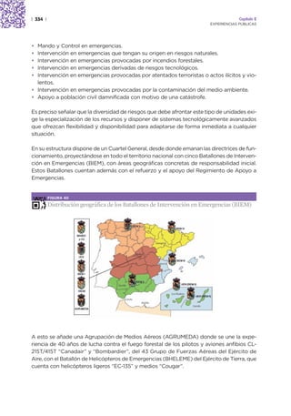 | 334 |                                                                               Capítulo 2
                                                                         EXPERIENCIAS PÚBLICAS




• Mando y Control en emergencias.
• Intervención en emergencias que tengan su origen en riesgos naturales.
• Intervención en emergencias provocadas por incendios forestales.
• Intervención en emergencias derivadas de riesgos tecnológicos.
• Intervención en emergencias provocadas por atentados terroristas o actos ilícitos y vio-
  lentos.
• Intervención en emergencias provocadas por la contaminación del medio ambiente.
• Apoyo a población civil damnificada con motivo de una catástrofe.

Es preciso señalar que la diversidad de riesgos que debe afrontar este tipo de unidades exi-
ge la especialización de los recursos y disponer de sistemas tecnológicamente avanzados
que ofrezcan flexibilidad y disponibilidad para adaptarse de forma inmediata a cualquier
situación.

En su estructura dispone de un Cuartel General, desde donde emanan las directrices de fun-
cionamiento, proyectándose en todo el territorio nacional con cinco Batallones de Interven-
ción en Emergencias (BIEM), con áreas geográficas concretas de responsabilidad inicial.
Estos Batallones cuentan además con el refuerzo y el apoyo del Regimiento de Apoyo a
Emergencias.


          FIGURA 40

          Distribución geográfica de los Batallones de Intervención en Emergencias (BIEM)




A esto se añade una Agrupación de Medios Aéreos (AGRUMEDA) donde se une la expe-
riencia de 40 años de lucha contra el fuego forestal de los pilotos y aviones anfibios CL-
215T/415T “Canadair” y “Bombardier”, del 43 Grupo de Fuerzas Aéreas del Ejército de
Aire, con el Batallón de Helicópteros de Emergencias (BHELEME) del Ejército de Tierra, que
cuenta con helicópteros ligeros “EC-135” y medios “Cougar”.
 