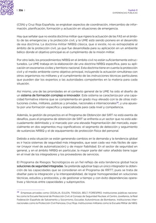 | 336 |                                                                                                Capítulo 2
                                                                                        EXPERIENCIAS PÚBLICAS




(CSN) y Cruz Roja Española, se engloban aspectos de coordinación, intercambio de infor-
mación, planificación, formación y actuación en situaciones de emergencia.

Hay que señalar que no existía doctrina militar que rigiera la actuación de las FAS en el ámbi-
to de las emergencias y la protección civil, y la UME está siendo pionera en el desarrollo
de esa doctrina. La doctrina militar NRBQ clásica, que sí existe, no es extrapolable al
ámbito de la protección civil, ya que fue desarrollada para su aplicación en un ambiente
bélico donde el objetivo principal es el cumplimiento de la misión militar.

Por otro lado, los procedimientos NRBQ en el ámbito civil no están suficientemente estruc-
turados. La UME trabaja en la elaboración de una doctrina NRBQ específica, para su apli-
cación en escenarios civiles y territorio nacional. Esta doctrina tiene en cuenta la protección
civil y el medio ambiente como objetivo principal, incluyendo la actuación simultánea con
otros organismos no militares y el cumplimiento de las instrucciones técnicas particulares
que pueden dar los expertos o las autoridades competentes en la materia para cada
situación.

Así mismo, una de las prioridades en el contexto general de la UME ha sido el diseño de
un sistema de formación complejo e innovador. Este sistema se caracteriza por una capa-
cidad formativa interna que se complementa en grado muy elevado con la de otras insti-
tuciones civiles, militares, públicas y privadas, nacionales e internacionales28, y una apues-
ta por una formación específica y especializada para cada nivel y competencia.

Además, la gestión de proyectos en el Programa de Obtención del SIRT no está exenta de
desafíos, pues el programa de obtención de SIRT se enfrenta a un sector que no está ade-
cuadamente delimitado y sí marcado por una elevada fragmentación del mercado, espe-
cialmente en dos segmentos muy significativos: el segmento de detección y seguimiento
de sustancias NRBQ y el de equipamiento de protección física del personal.

Debido a esta situación se están generando cambios en la demanda y la tendencia global
es ir hacia sistemas de seguridad más integrados, que sean cada vez más fáciles de ope-
rar (mayor nivel de automatización) y de mayor fiabilidad. En el sector de seguridad en
general, y en el ámbito NRBQ en particular, la mayor parte del valor añadido tiene lugar
en el nivel de los integradores y los proveedores de servicios.

El Programa de Riesgos Tecnológicos es un fiel reflejo de esta tendencia global hacia
soluciones de seguridad integradas. Se pretende aglutinar bajo un único integrador la obten-
ción de las capacidades que se consideran en el Programa de RRTT; pues se trata de
diseñar para la integración y la interoperabilidad, de lograr homogeneidad en soluciones
técnicas, estudios y protocolos, y de gestionar a tiempo y con éxito dependencias opera-
tivas y técnicas entre capacidades y subproyectos.


28
    Empresas privadas como CEGALIA, EULEN, TRAGSA, BELT, FORESPRO. Instituciones públicas naciona-
les como la Escuela Nacional de Protección Civil, el Consejo de Seguridad Nuclear, el Centro Jovellanos, la Real
Federación Española de Salvamento y Socorrismo, Escuelas Autonómicas de Bomberos. Instituciones inter-
nacionales como la Protección Civil francesa, Cruz Roja. Instituciones militares como la Escuela Militar de NBQ.
 