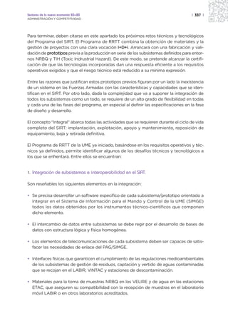Sectores de la nueva economía 20+20                                                   | 337 |
ADMINISTRACIÓN Y COMPETITIVIDAD




Para terminar, deben citarse en este apartado los próximos retos técnicos y tecnológicos
del Programa del SIRT. El Programa de RRTT combina la obtención de materiales y la
gestión de proyectos con una clara vocación I+D+i. Arrancará con una fabricación y vali-
dación de prototipos previa a la producción en serie de los subsistemas definidos para entor-
nos NRBQ y TIH (Toxic Indrustrial Hazard). De este modo, se pretende alcanzar la certifi-
cación de que las tecnologías incorporadas dan una respuesta eficiente a los requisitos
operativos exigidos y que el riesgo técnico está reducido a su mínima expresión.

Entre las razones que justifican estos prototipos previos figuran por un lado la inexistencia
de un sistema en las Fuerzas Armadas con las características y capacidades que se iden-
tifican en el SIRT. Por otro lado, dada la complejidad que va a suponer la integración de
todos los subsistemas como un todo, se requiere de un alto grado de flexibilidad en todas
y cada una de las fases del programa, en especial al definir las especificaciones en la fase
de diseño y desarrollo.

El concepto “Integral” abarca todas las actividades que se requieren durante el ciclo de vida
completo del SIRT: implantación, explotación, apoyo y mantenimiento, reposición de
equipamiento, baja y retirada definitiva.

El Programa de RRTT de la UME ya iniciado, basándose en los requisitos operativos y téc-
nicos ya definidos, permite identificar algunos de los desafíos técnicos y tecnológicos a
los que se enfrentará. Entre ellos se encuentran:


1.   Integración de subsistemas e interoperabilidad en el SIRT.

Son reseñables los siguientes elementos en la integración:

• Se precisa desarrollar un software específico de cada subsistema/prototipo orientado a
  integrar en el Sistema de Información para el Mando y Control de la UME (SIMGE)
  todos los datos obtenidos por los instrumentos técnico-científicos que componen
  dicho elemento.

• El intercambio de datos entre subsistemas se debe regir por el desarrollo de bases de
  datos con estructura lógica y física homogénea.

• Los elementos de telecomunicaciones de cada subsistema deben ser capaces de satis-
  facer las necesidades de enlace del PAG/SIMGE.

• Interfaces físicas que garanticen el cumplimiento de las regulaciones medioambientales
  de los subsistemas de gestión de residuos, captación y vertido de aguas contaminadas
  que se recojan en el LABIR, VINTAC y estaciones de descontaminación.

• Materiales para la toma de muestras NRBQ en los VELIRE y de agua en las estaciones
  ETAC, que aseguren su compatibilidad con la recepción de muestras en el laboratorio
  móvil LABIR o en otros laboratorios acreditados.
 