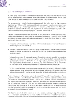 | 32 |                                                                                         Capítulo 1
                                                                        ADMINISTRACIÓN Y COMPETITIVIDAD




a)   La actividad de policía o limitación

Autores como Garrido Falla o Entrena Cuesta definen la actividad de policía como aque-
lla que lleva a cabo la Administración dirigida a promover el interés general, limitando los
derechos de los administrados y actuando, en su caso, coactivamente.

Por lo que se refiere a los límites de este tipo de actividad administrativa, el principio de
legalidad, que debe presidir toda actuación pública, adquiere especial relevancia en este
ámbito, toda vez que incide negativamente en la esfera jurídica de los derechos de los
particulares. Como manifestaciones más importantes de la actividad de policía pueden seña-
larse la Reglamentación, las Ordenes y las Sanciones administrativas.

La tradicional función de policía, no obstante, ha dado paso a una variada gama de potes-
tades de intervención administrativa con finalidades de regulación, limitación y control de
actividades privadas, lo que ha llevado a algunos autores, como el profesor Sánchez Morón,
a distinguir, a su vez, entre:

• Sanciones administrativas o poder de la Administración de sancionar las infracciones
  del orden jurídico-administrativo.

• Intervención administrativa sobre la propiedad y otros derechos patrimoniales (la expro-
  piación forzosa, el régimen de la propiedad del suelo, la protección de espacios natura-
  les, entre otros).

• Actividades generales de ordenación y control, que tienen como finalidad la garantía de la
  seguridad, entendida ésta en sentido amplio, y que incluye no sólo la protección del libre
  ejercicio de los derechos y libertades, sino de seguridad vial, marítima y aérea, protección
  civil, seguridad industrial, seguridad en el trabajo, seguridad alimentaria y de los consumido-
  res, seguridad de los ahorradores e inversores, la seguridad del tráfico jurídico, etc.

     En esta categoría deben incluirse, asimismo, las medidas de protección de determinados
     bienes colectivos, como la tutela del medioambiente y la lucha contra el cambio climático, la
     ordenación del territorio y el urbanismo, la protección del patrimonio histórico y artístico, etc.

Finalmente, deben señalarse especialmente las actividades administrativas de regulación
y control dirigidas a la defensa del sistema económico y social, aspecto que ha sufrido
una evolución interesante en los últimos 30 años. Así, y frente al excesivo intervencionis-
mo administrativo sobre la economía imperante desde los años 80, se comienza a impo-
ner un cambio de rumbo en los 90’s y una revisión de la función del Estado que trae
como consecuencia lo que se ha venido a denominar “desregulación”, es decir, la elimina-
ción de normas jurídicas que imponen condiciones, límites y controles administrativos
previos a la libre iniciativa empresarial.

No obstante, la reciente crisis financiera, así como la necesidad de proteger bienes colec-
tivos cada vez más importantes como el medio ambiente, la seguridad o la calidad de
vida, ha supuesto una vuelta a la intervención administrativa en determinados ámbitos, aun-
 
