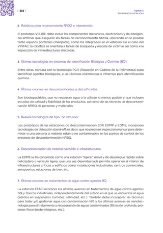 | 338 |                                                                               Capítulo 2
                                                                         EXPERIENCIAS PÚBLICAS




2.   Robótica para reconocimiento NRBQ e intervención

El prototipo VELIRE debe incluir los componentes mecánicos, electrónicos y de inteligen-
cia artificial que aseguren las tareas de reconocimiento NRBQ, utilizando en lo posible
tanto equipos portátiles (manpack), como los integrados en el vehículo. En el caso del
VINTAC, la robótica se orientará a tareas de búsqueda y rescate de víctimas así como a la
inspección de infraestructuras afectadas.


3.   Últimas tecnologías en sistemas de identificación Biológica y Química (BQ).

Entre otras, contará con la tecnología PCR (Reacción en Cadena de la Polimerasa) para
identificar agentes biológicos, o las técnicas enzimáticas e infrarrojo para identificación
química.


4.   Últimos avances en descontaminantes y detoxificantes.

Son biodegradables, que no requieran agua o la utilicen lo menos posible y que incluyen
estudios de calidad y fiabilidad de los productos, así como de las técnicas de descontami-
nación NRBQ de personas y materiales.


5.   Nuevas tecnologías de tipo “no intrusivo”.

Los prototipos de las estaciones de descontaminación EDP, EDMP y EDMS, incorporan
tecnologías de detección stand-off; es decir, que no precisen inspección manual para deter-
minar si una persona o material están o no contaminados en los puntos de control de los
procesos de descontaminación NRBQ.


6.   Descontaminación de material sensible e infraestructuras.

La EDMS se ha concebido como una estación “ligera”, móvil y de despliegue rápido sobre
helicóptero o vehículo ligero, que una vez desembarcada permite operar en el interior de
infraestructuras críticas y edificios como instalaciones industriales, centros comerciales,
aeropuertos, estaciones de tren, etc.


7.   Últimos avances en tratamientos de agua contra agentes BQ.

La estación ETAC incorpora los últimos avances en tratamientos de agua contra agentes
BQ y tóxicos industriales, independientemente del estado en el que se encuentre el agua
(sólidos en suspensión, turbidez, salinidad, etc.). También debe incorporar las técnicas
para tratar y/o gestionar agua con contaminación NR, y los últimos avances en nanotec-
nología para el tratamiento y recuperación de aguas contaminadas (filtración profunda, pro-
cesos físico-bacteriológicos, etc.).
 