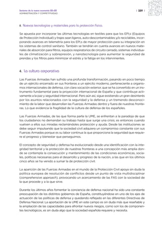 Sectores de la nueva economía 20+20                                                      | 339 |
ADMINISTRACIÓN Y COMPETITIVIDAD




8.   Nuevas tecnologías y materiales para la protección física.

Se apuesta por incorporar las últimas tecnologías en textiles para que los EPI,s (Equipos
de Protección Individual) y trajes sean ligeros, auto-descontaminables y/o reciclables, incor-
porando avances en telemetría para los EPI,s de mayor protección para su integración en
los sistemas de control sanitario. También se tendrán en cuenta avances en nuevos mate-
riales de absorción para filtros, equipos respiratorios de circuito cerrado, sistemas individua-
les de climatización y sobrepresión, y nanotecnología para aumentar la seguridad de
prendas y los filtros para minimizar el estrés y la fatiga en los intervinientes.



4. La cultura corporativa

Las Fuerzas Armadas han sufrido una profunda transformación, pasando en poco tiempo
de un ejército encerrado en sus fronteras a un ejército moderno, perteneciente a organis-
mos internacionales de defensa, con clara vocación exterior, que se ha convertido en un ins-
trumento fundamental para la proyección internacional de España y que contribuye acti-
vamente a la paz y seguridad internacional. Pero aún así, sigue existiendo un gran desinterés
por los asuntos relacionados con la seguridad y la defensa y un tremendo desconoci-
miento de la labor que desarrollan las Fuerzas Armadas dentro y fuera de nuestras fronte-
ras. Lo que evidencia la fragilidad de la cultura de defensa de los españoles.

Las Fuerzas Armadas, de las que forma parte la UME, se enfrentan a la paradoja de que
los ciudadanos no demandan su trabajo hasta que surge una crisis; es entonces cuando
vuelven a ellos sus miradas reclamándoles protección y ayuda. Desde las instituciones se
debe seguir impulsando que la sociedad civil adquiera un compromiso constante con sus
Fuerzas Armadas porque es su labor continua la que proporciona la seguridad que requie-
re el progreso y bienestar que perseguimos.

El concepto de seguridad y defensa ha evolucionado desde una identificación con la inte-
gridad territorial y la protección de nuestras fronteras a una concepción más amplia don-
de se contempla la consecución y mantenimiento de las condiciones económicas, socia-
les, políticas necesarias para el desarrollo y progreso de la nación, a las que en los últimos
cinco años se ha venido a sumar la de protección civil.

La aparición de las Fuerzas Armadas en el mundo de la Protección Civil apoya sin duda la
política europea de resolución de conflictos desde un punto de vista multidisciplinar
(comprehensive approach), provocando un acercamiento de las FAS con la sociedad de
la que procede y a la que sirve.

Durante los últimos años fomentar la conciencia de defensa nacional ha sido una constante
preocupación de los distintos gobiernos de España, constituyéndose en uno de los ejes de
actuación de las políticas de defensa y quedando reflejado en las diferentes Directivas de
Defensa Nacional. La aportación de la UME en este campo es sin duda más que reseñable y
la ampliación de las capacidades para afrontar nuevos riesgos, como son los de componen-
tes tecnológicos, es sin duda algo que la sociedad española requiere y necesita.
 
