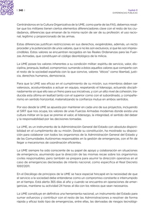 | 340 |                                                                                  Capítulo 2
                                                                            EXPERIENCIAS PÚBLICAS




Centrándonos en la Cultura Organizativa de la UME, como parte de las FAS, debemos resal-
tar que los militares tienen ciertos elementos diferenciadores clave con el resto de los ciu-
dadanos, diferencias que emanan de la misma razón de ser de su profesión: el uso racio-
nal, legítimo y proporcionado de las armas.

Estas diferencias justifican restricciones en sus derechos, exigiéndoles, además, un recto
proceder y la potenciación de unos valores, que si no les son exclusivos, sí que les son impres-
cindibles. Estos valores se encuentran recogidos en las Reales Ordenanzas para las Fuer-
zas Armadas, que constituyen el código deontológico de la milicia.

La UME posee los valores inherentes a su condición militar: espíritu de servicio, valor, dis-
ciplina, jerarquía, lealtad, compromiso; sumando a éstos aquellos valores que comparte con
el resto de la sociedad española con la que convive, valores “éticos” como libertad, justi-
cia, derechos humanos, democracia.

Para que la UME sea eficaz en el cumplimiento de su misión, sus miembros deben ser
valerosos, acostumbrados a actuar en equipo, respetando el liderazgo, actuando discipli-
nadamente sin que ello sea un freno para sus iniciativas, y con un alto nivel de cohesión, tra-
ducida esta última en lealtad tanto con el superior como con el subordinado, y compañe-
rismo en sentido horizontal, materializando la confianza mutua en ambos sentidos.

Por eso desde la UME se apuesta por mantener en cada uno de sus proyectos, incluyendo
el SIRT que nos ocupa, los valores de unas Fuerzas Armadas modernas donde exista una
cultura militar en la que se premie el valor, el liderazgo, la integridad, el sentido del deber
y la responsabilidad por las decisiones tomadas.

La UME, es un instrumento de la Administración General del Estado con absoluta disponi-
bilidad en el cumplimiento de su misión. Desde su constitución, ha mostrado su disposi-
ción para colaborar con todos los organismos de la Administración General del Estado y
de las Comunidades Autónomas responsables en la gestión de emergencias, con el fin de
llegar a mecanismos de coordinación eficientes.

La UME siempre ha sido consciente de su papel de apoyo y colaboración en situaciones
de emergencia, asumiendo que la dirección de las mismas recae sobre los organismos
civiles responsables; pero también se prepara para asumir la dirección operativa en el
caso de emergencias declaradas de interés nacional, como especifica el Real Decreto
1097/2011.

En el Decálogo de principios de la UME se hace especial hincapié en la necesidad de que
el servicio a la sociedad debe entenderse como un compromiso constante e interrumpido
en el tiempo. Está alerta 365 días al año y cuando se encuentra en operaciones de emer-
gencias, mantiene su actividad 24 horas al día con los relevos que sean necesarios.

La UME constituye en definitiva una herramienta nacional, un instrumento del Estado para
sumar esfuerzos y contribuir con el resto de las Administraciones a resolver de forma
rápida y eficaz todo tipo de emergencias, entre ellas, las derivadas de riesgos tecnológi-
 